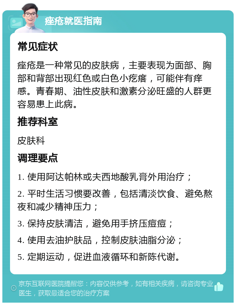 痤疮就医指南 常见症状 痤疮是一种常见的皮肤病，主要表现为面部、胸部和背部出现红色或白色小疙瘩，可能伴有痒感。青春期、油性皮肤和激素分泌旺盛的人群更容易患上此病。 推荐科室 皮肤科 调理要点 1. 使用阿达帕林或夫西地酸乳膏外用治疗； 2. 平时生活习惯要改善，包括清淡饮食、避免熬夜和减少精神压力； 3. 保持皮肤清洁，避免用手挤压痘痘； 4. 使用去油护肤品，控制皮肤油脂分泌； 5. 定期运动，促进血液循环和新陈代谢。