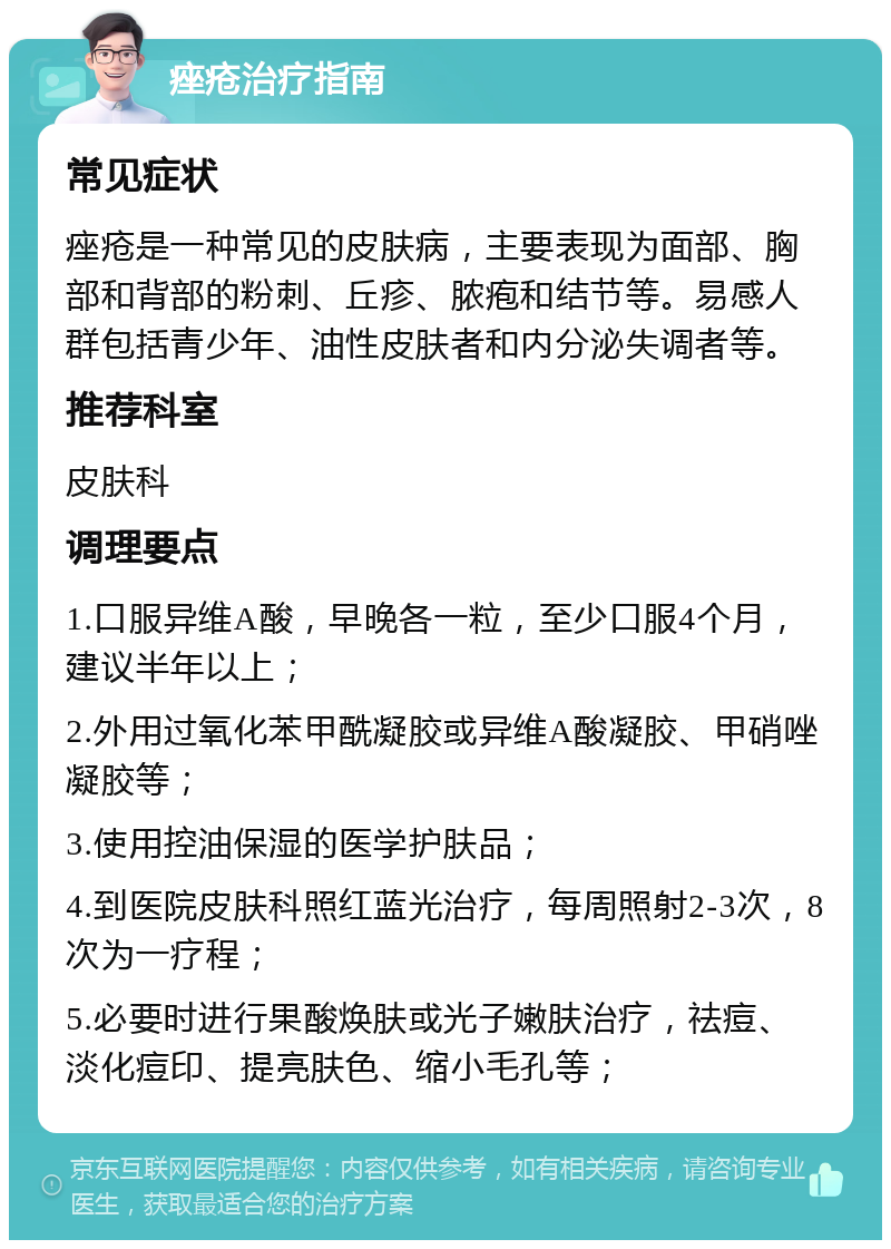 痤疮治疗指南 常见症状 痤疮是一种常见的皮肤病，主要表现为面部、胸部和背部的粉刺、丘疹、脓疱和结节等。易感人群包括青少年、油性皮肤者和内分泌失调者等。 推荐科室 皮肤科 调理要点 1.口服异维A酸，早晚各一粒，至少口服4个月，建议半年以上； 2.外用过氧化苯甲酰凝胶或异维A酸凝胶、甲硝唑凝胶等； 3.使用控油保湿的医学护肤品； 4.到医院皮肤科照红蓝光治疗，每周照射2-3次，8次为一疗程； 5.必要时进行果酸焕肤或光子嫩肤治疗，祛痘、淡化痘印、提亮肤色、缩小毛孔等；