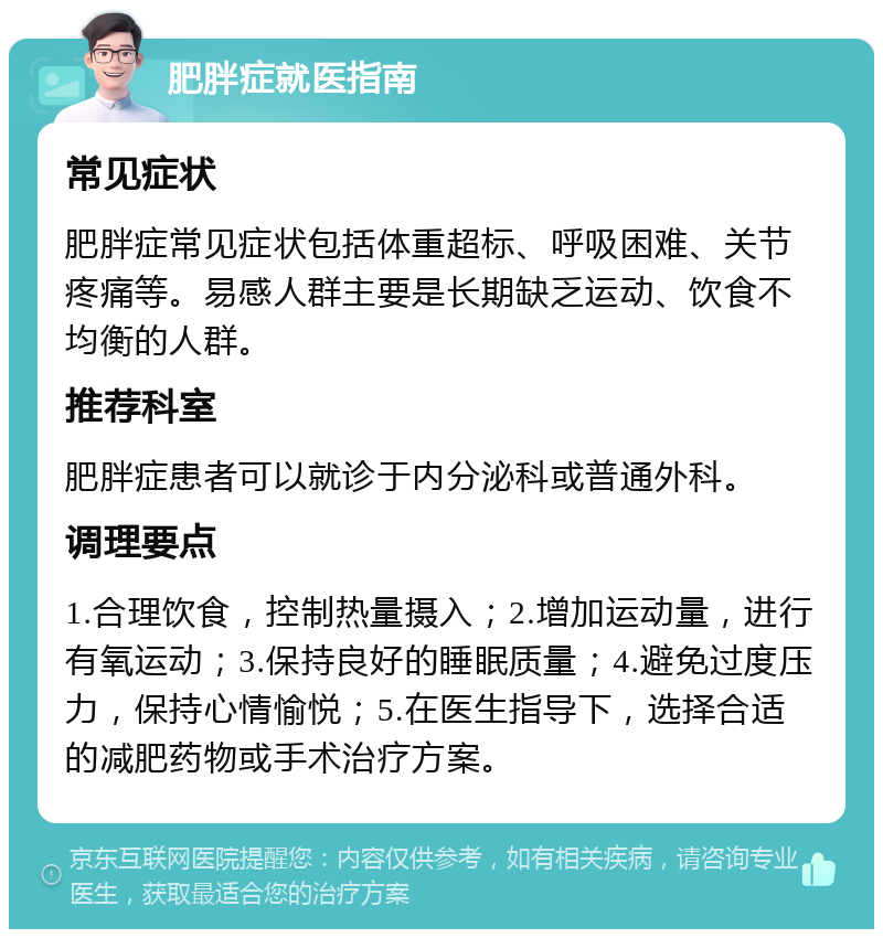 肥胖症就医指南 常见症状 肥胖症常见症状包括体重超标、呼吸困难、关节疼痛等。易感人群主要是长期缺乏运动、饮食不均衡的人群。 推荐科室 肥胖症患者可以就诊于内分泌科或普通外科。 调理要点 1.合理饮食，控制热量摄入；2.增加运动量，进行有氧运动；3.保持良好的睡眠质量；4.避免过度压力，保持心情愉悦；5.在医生指导下，选择合适的减肥药物或手术治疗方案。