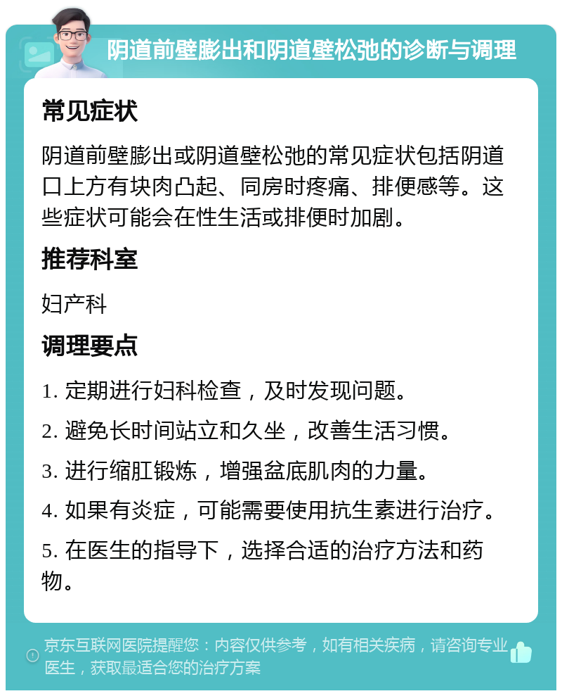 阴道前壁膨出和阴道壁松弛的诊断与调理 常见症状 阴道前壁膨出或阴道壁松弛的常见症状包括阴道口上方有块肉凸起、同房时疼痛、排便感等。这些症状可能会在性生活或排便时加剧。 推荐科室 妇产科 调理要点 1. 定期进行妇科检查，及时发现问题。 2. 避免长时间站立和久坐，改善生活习惯。 3. 进行缩肛锻炼，增强盆底肌肉的力量。 4. 如果有炎症，可能需要使用抗生素进行治疗。 5. 在医生的指导下，选择合适的治疗方法和药物。