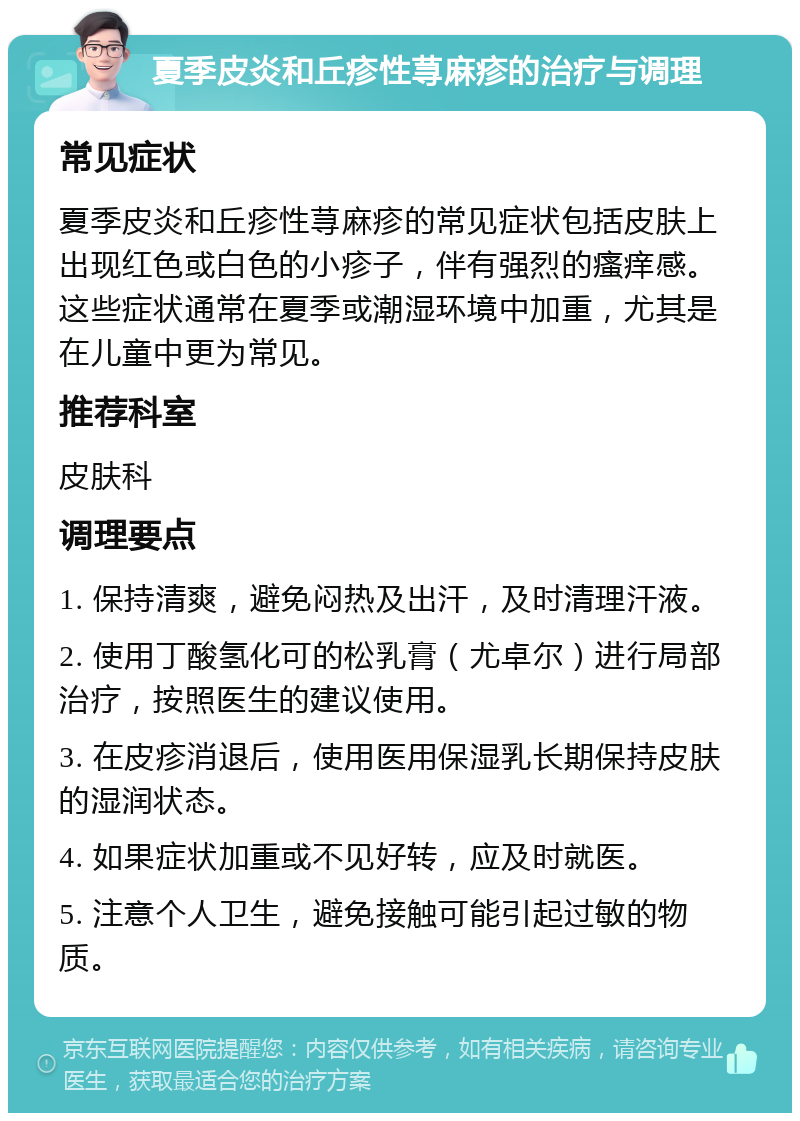 夏季皮炎和丘疹性荨麻疹的治疗与调理 常见症状 夏季皮炎和丘疹性荨麻疹的常见症状包括皮肤上出现红色或白色的小疹子，伴有强烈的瘙痒感。这些症状通常在夏季或潮湿环境中加重，尤其是在儿童中更为常见。 推荐科室 皮肤科 调理要点 1. 保持清爽，避免闷热及出汗，及时清理汗液。 2. 使用丁酸氢化可的松乳膏（尤卓尔）进行局部治疗，按照医生的建议使用。 3. 在皮疹消退后，使用医用保湿乳长期保持皮肤的湿润状态。 4. 如果症状加重或不见好转，应及时就医。 5. 注意个人卫生，避免接触可能引起过敏的物质。