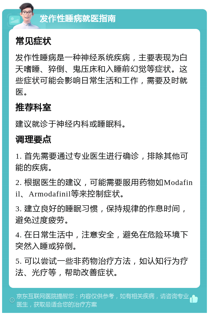 发作性睡病就医指南 常见症状 发作性睡病是一种神经系统疾病，主要表现为白天嗜睡、猝倒、鬼压床和入睡前幻觉等症状。这些症状可能会影响日常生活和工作，需要及时就医。 推荐科室 建议就诊于神经内科或睡眠科。 调理要点 1. 首先需要通过专业医生进行确诊，排除其他可能的疾病。 2. 根据医生的建议，可能需要服用药物如Modafinil、Armodafinil等来控制症状。 3. 建立良好的睡眠习惯，保持规律的作息时间，避免过度疲劳。 4. 在日常生活中，注意安全，避免在危险环境下突然入睡或猝倒。 5. 可以尝试一些非药物治疗方法，如认知行为疗法、光疗等，帮助改善症状。