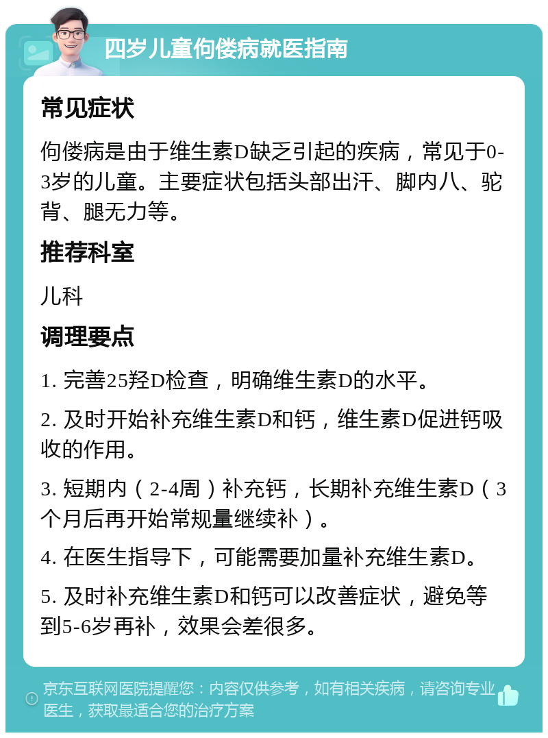 四岁儿童佝偻病就医指南 常见症状 佝偻病是由于维生素D缺乏引起的疾病，常见于0-3岁的儿童。主要症状包括头部出汗、脚内八、驼背、腿无力等。 推荐科室 儿科 调理要点 1. 完善25羟D检查，明确维生素D的水平。 2. 及时开始补充维生素D和钙，维生素D促进钙吸收的作用。 3. 短期内（2-4周）补充钙，长期补充维生素D（3个月后再开始常规量继续补）。 4. 在医生指导下，可能需要加量补充维生素D。 5. 及时补充维生素D和钙可以改善症状，避免等到5-6岁再补，效果会差很多。