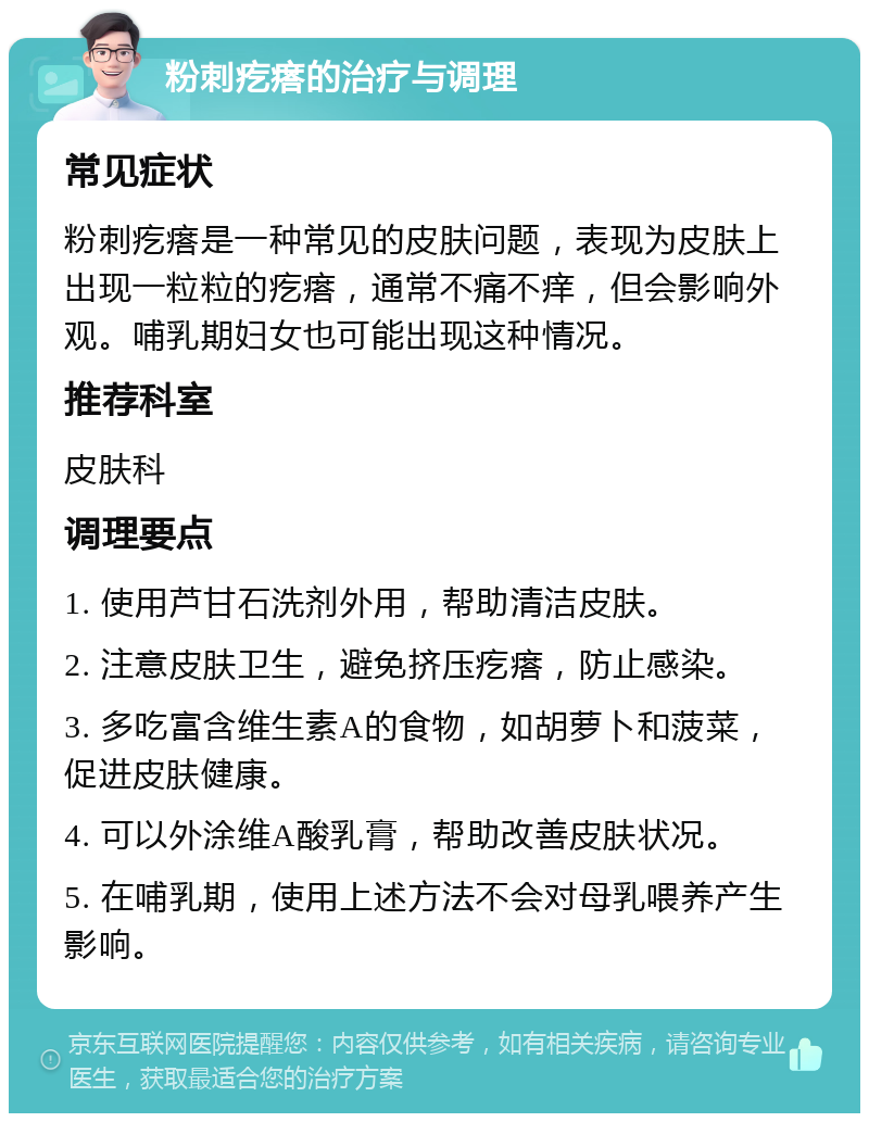 粉刺疙瘩的治疗与调理 常见症状 粉刺疙瘩是一种常见的皮肤问题，表现为皮肤上出现一粒粒的疙瘩，通常不痛不痒，但会影响外观。哺乳期妇女也可能出现这种情况。 推荐科室 皮肤科 调理要点 1. 使用芦甘石洗剂外用，帮助清洁皮肤。 2. 注意皮肤卫生，避免挤压疙瘩，防止感染。 3. 多吃富含维生素A的食物，如胡萝卜和菠菜，促进皮肤健康。 4. 可以外涂维A酸乳膏，帮助改善皮肤状况。 5. 在哺乳期，使用上述方法不会对母乳喂养产生影响。