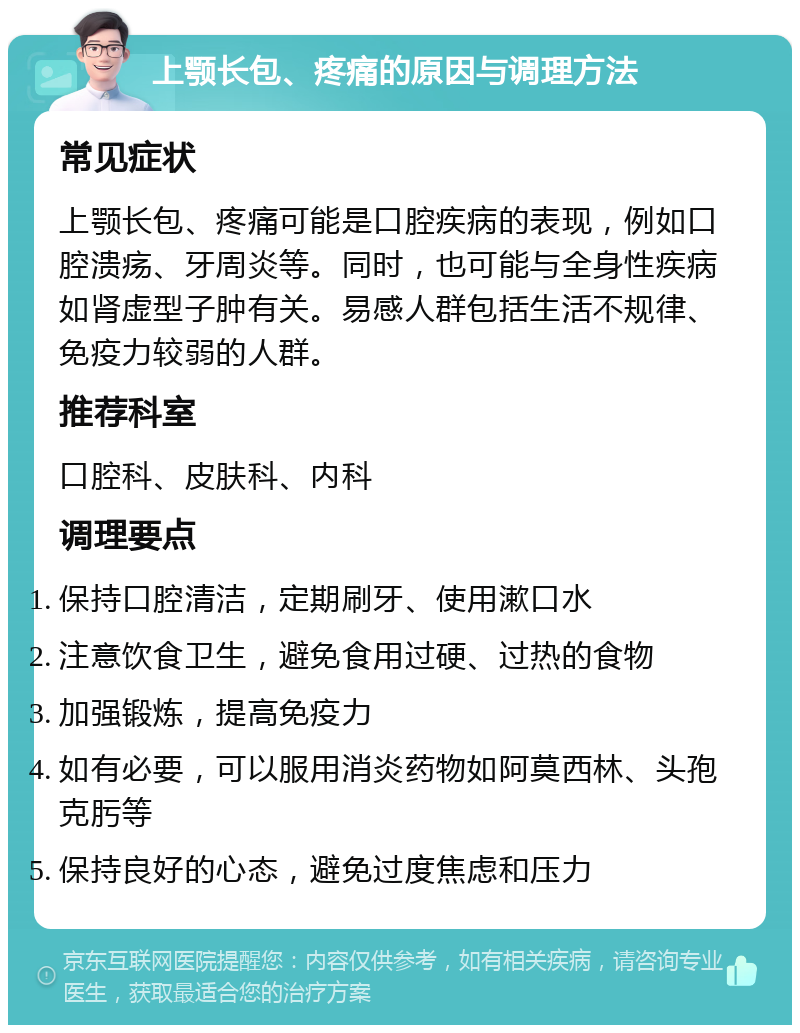 上颚长包、疼痛的原因与调理方法 常见症状 上颚长包、疼痛可能是口腔疾病的表现，例如口腔溃疡、牙周炎等。同时，也可能与全身性疾病如肾虚型子肿有关。易感人群包括生活不规律、免疫力较弱的人群。 推荐科室 口腔科、皮肤科、内科 调理要点 保持口腔清洁，定期刷牙、使用漱口水 注意饮食卫生，避免食用过硬、过热的食物 加强锻炼，提高免疫力 如有必要，可以服用消炎药物如阿莫西林、头孢克肟等 保持良好的心态，避免过度焦虑和压力