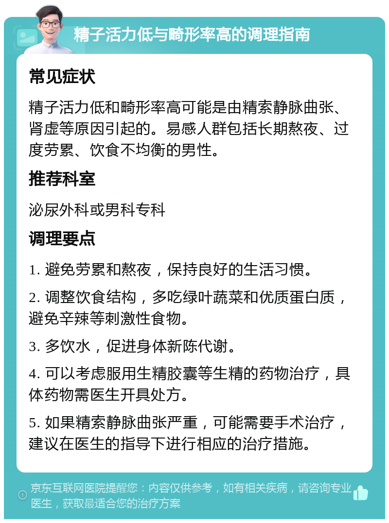 精子活力低与畸形率高的调理指南 常见症状 精子活力低和畸形率高可能是由精索静脉曲张、肾虚等原因引起的。易感人群包括长期熬夜、过度劳累、饮食不均衡的男性。 推荐科室 泌尿外科或男科专科 调理要点 1. 避免劳累和熬夜，保持良好的生活习惯。 2. 调整饮食结构，多吃绿叶蔬菜和优质蛋白质，避免辛辣等刺激性食物。 3. 多饮水，促进身体新陈代谢。 4. 可以考虑服用生精胶囊等生精的药物治疗，具体药物需医生开具处方。 5. 如果精索静脉曲张严重，可能需要手术治疗，建议在医生的指导下进行相应的治疗措施。