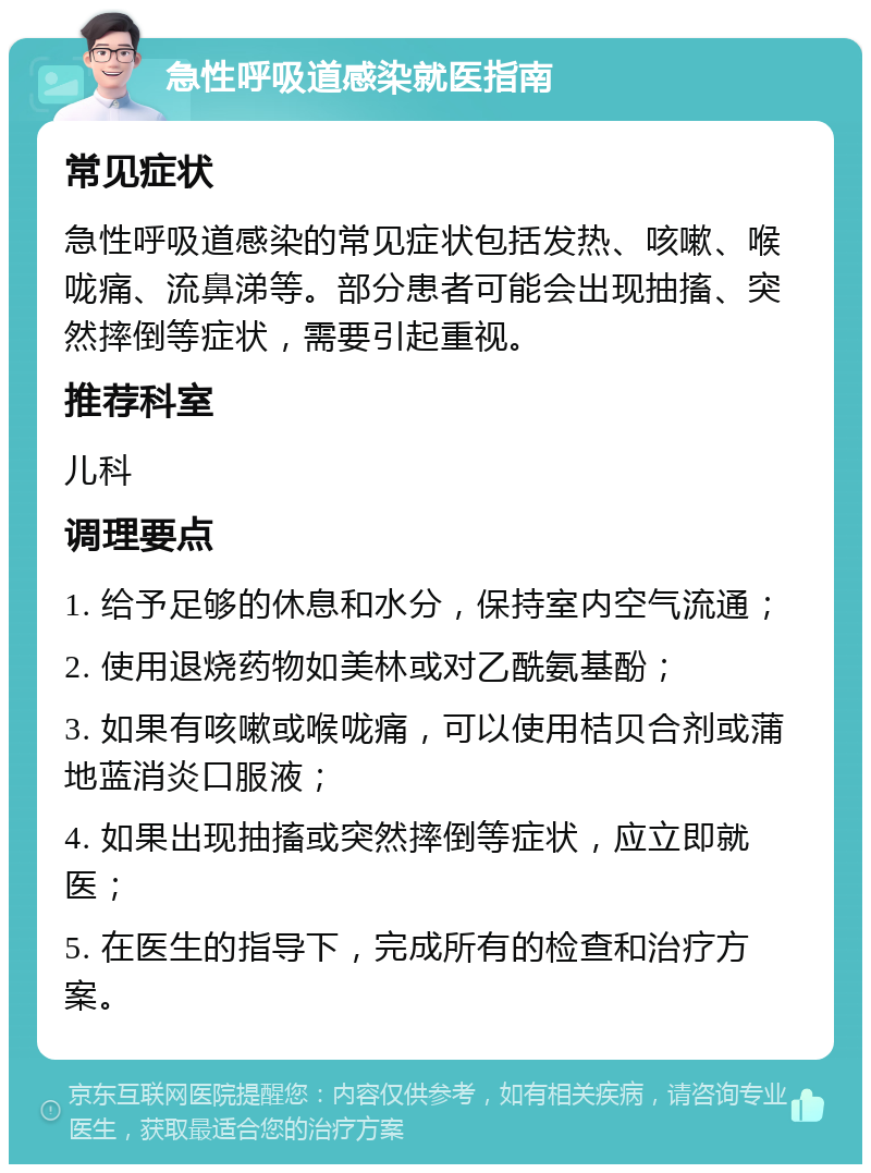 急性呼吸道感染就医指南 常见症状 急性呼吸道感染的常见症状包括发热、咳嗽、喉咙痛、流鼻涕等。部分患者可能会出现抽搐、突然摔倒等症状，需要引起重视。 推荐科室 儿科 调理要点 1. 给予足够的休息和水分，保持室内空气流通； 2. 使用退烧药物如美林或对乙酰氨基酚； 3. 如果有咳嗽或喉咙痛，可以使用桔贝合剂或蒲地蓝消炎口服液； 4. 如果出现抽搐或突然摔倒等症状，应立即就医； 5. 在医生的指导下，完成所有的检查和治疗方案。