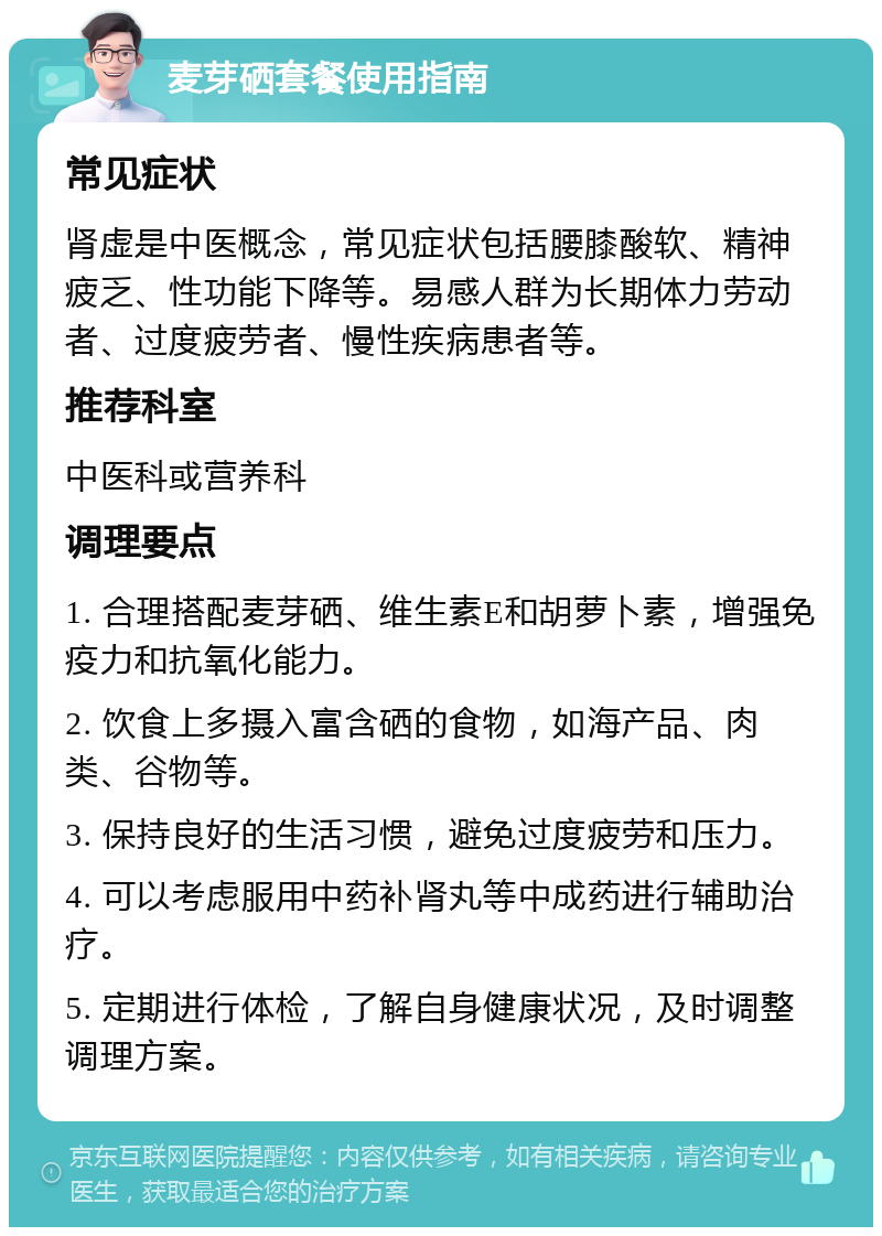 麦芽硒套餐使用指南 常见症状 肾虚是中医概念，常见症状包括腰膝酸软、精神疲乏、性功能下降等。易感人群为长期体力劳动者、过度疲劳者、慢性疾病患者等。 推荐科室 中医科或营养科 调理要点 1. 合理搭配麦芽硒、维生素E和胡萝卜素，增强免疫力和抗氧化能力。 2. 饮食上多摄入富含硒的食物，如海产品、肉类、谷物等。 3. 保持良好的生活习惯，避免过度疲劳和压力。 4. 可以考虑服用中药补肾丸等中成药进行辅助治疗。 5. 定期进行体检，了解自身健康状况，及时调整调理方案。