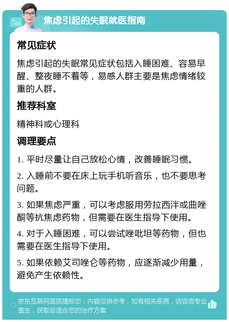 焦虑引起的失眠就医指南 常见症状 焦虑引起的失眠常见症状包括入睡困难、容易早醒、整夜睡不着等，易感人群主要是焦虑情绪较重的人群。 推荐科室 精神科或心理科 调理要点 1. 平时尽量让自己放松心情，改善睡眠习惯。 2. 入睡前不要在床上玩手机听音乐，也不要思考问题。 3. 如果焦虑严重，可以考虑服用劳拉西泮或曲唑酮等抗焦虑药物，但需要在医生指导下使用。 4. 对于入睡困难，可以尝试唑吡坦等药物，但也需要在医生指导下使用。 5. 如果依赖艾司唑仑等药物，应逐渐减少用量，避免产生依赖性。