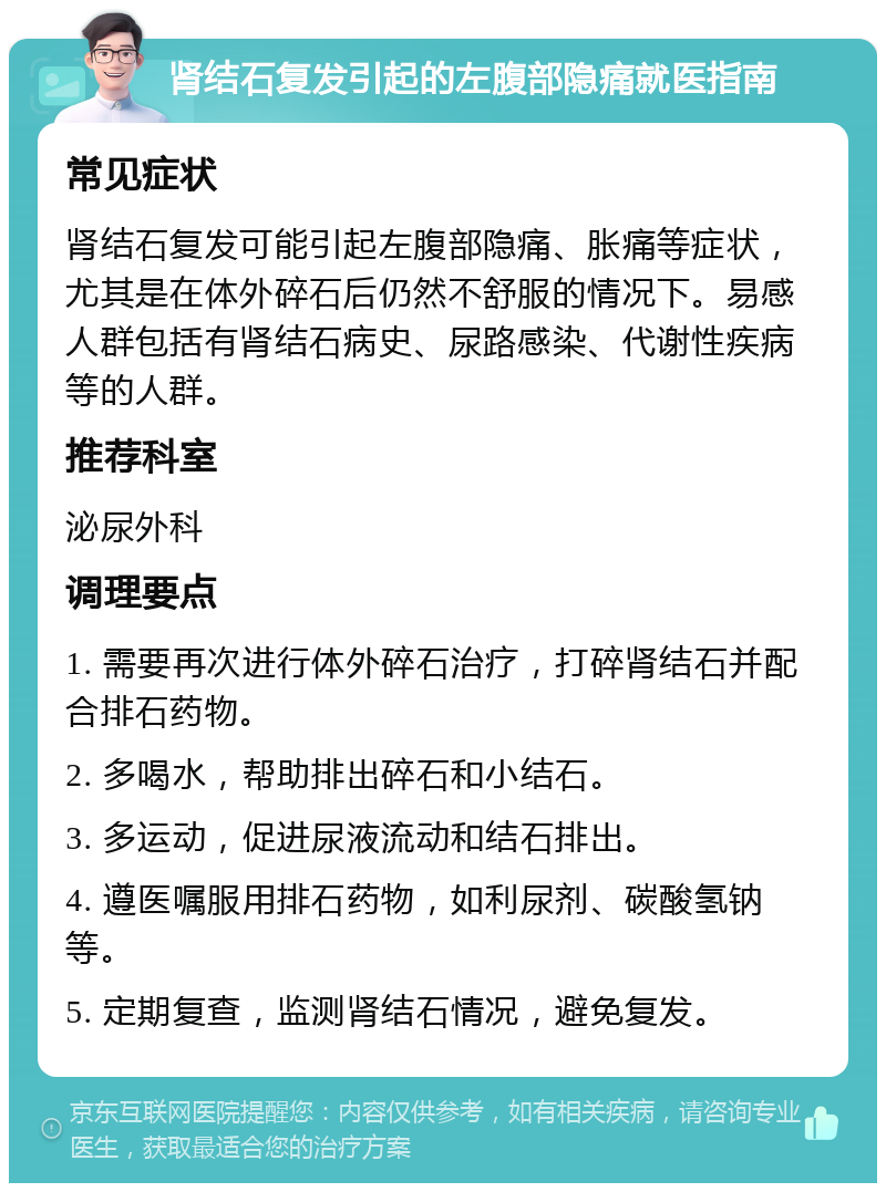 肾结石复发引起的左腹部隐痛就医指南 常见症状 肾结石复发可能引起左腹部隐痛、胀痛等症状，尤其是在体外碎石后仍然不舒服的情况下。易感人群包括有肾结石病史、尿路感染、代谢性疾病等的人群。 推荐科室 泌尿外科 调理要点 1. 需要再次进行体外碎石治疗，打碎肾结石并配合排石药物。 2. 多喝水，帮助排出碎石和小结石。 3. 多运动，促进尿液流动和结石排出。 4. 遵医嘱服用排石药物，如利尿剂、碳酸氢钠等。 5. 定期复查，监测肾结石情况，避免复发。