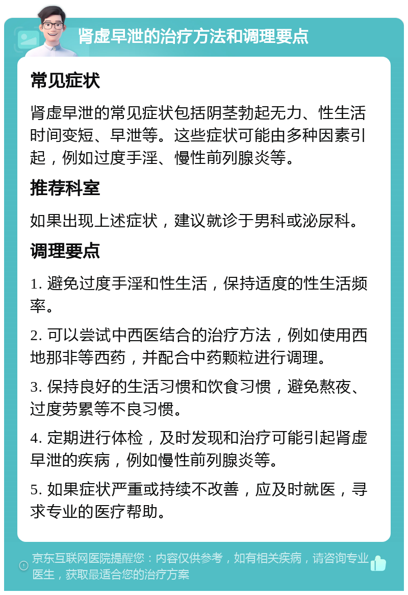 肾虚早泄的治疗方法和调理要点 常见症状 肾虚早泄的常见症状包括阴茎勃起无力、性生活时间变短、早泄等。这些症状可能由多种因素引起，例如过度手淫、慢性前列腺炎等。 推荐科室 如果出现上述症状，建议就诊于男科或泌尿科。 调理要点 1. 避免过度手淫和性生活，保持适度的性生活频率。 2. 可以尝试中西医结合的治疗方法，例如使用西地那非等西药，并配合中药颗粒进行调理。 3. 保持良好的生活习惯和饮食习惯，避免熬夜、过度劳累等不良习惯。 4. 定期进行体检，及时发现和治疗可能引起肾虚早泄的疾病，例如慢性前列腺炎等。 5. 如果症状严重或持续不改善，应及时就医，寻求专业的医疗帮助。