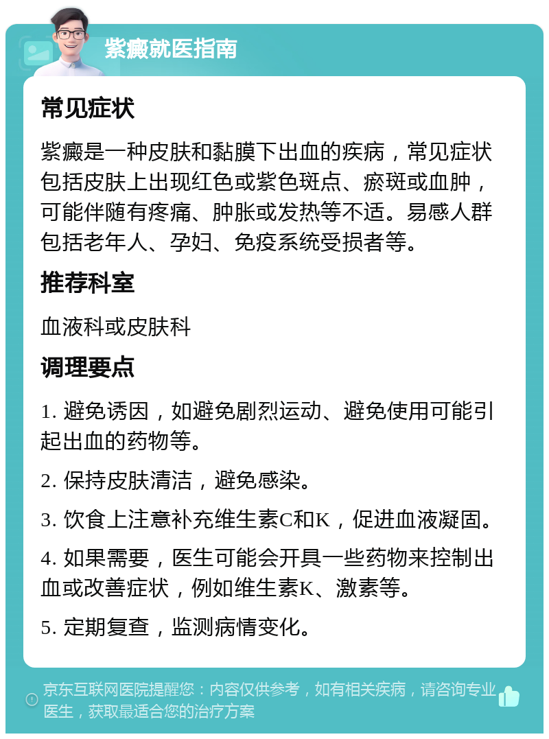 紫癜就医指南 常见症状 紫癜是一种皮肤和黏膜下出血的疾病，常见症状包括皮肤上出现红色或紫色斑点、瘀斑或血肿，可能伴随有疼痛、肿胀或发热等不适。易感人群包括老年人、孕妇、免疫系统受损者等。 推荐科室 血液科或皮肤科 调理要点 1. 避免诱因，如避免剧烈运动、避免使用可能引起出血的药物等。 2. 保持皮肤清洁，避免感染。 3. 饮食上注意补充维生素C和K，促进血液凝固。 4. 如果需要，医生可能会开具一些药物来控制出血或改善症状，例如维生素K、激素等。 5. 定期复查，监测病情变化。