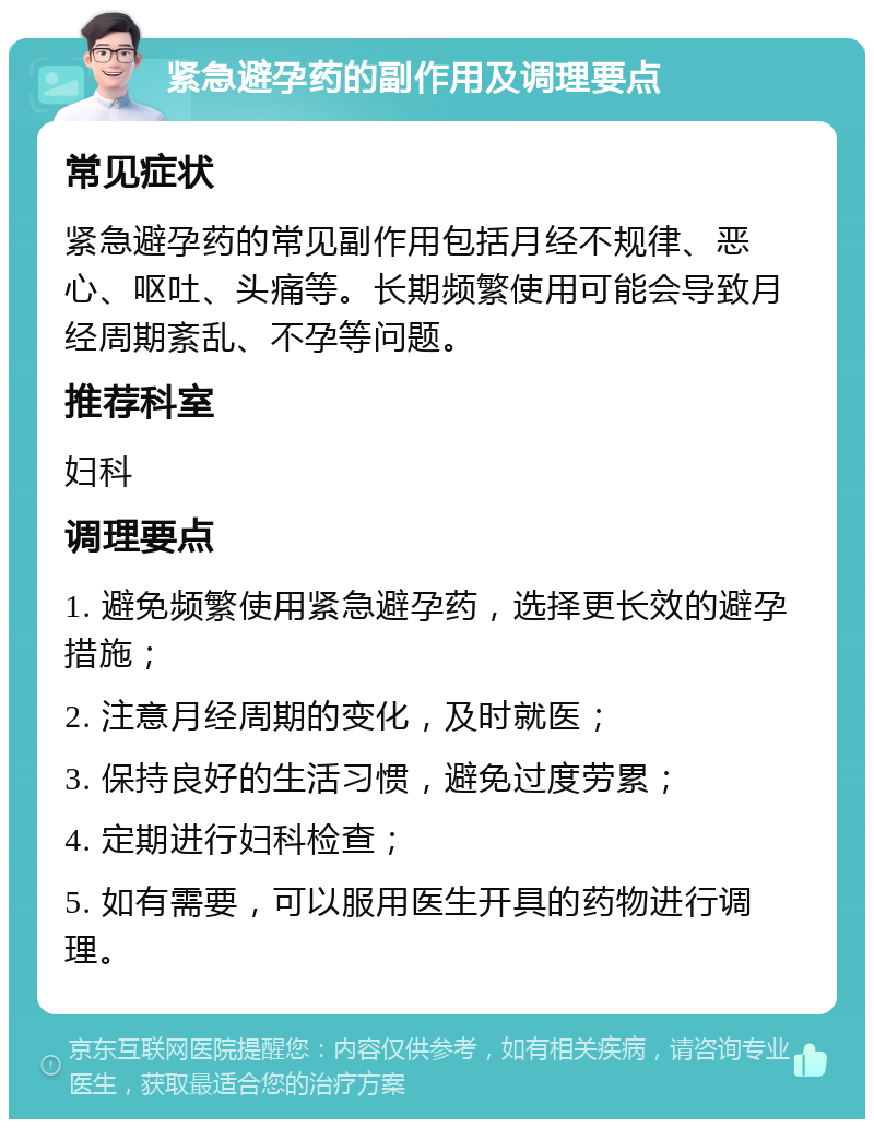 紧急避孕药的副作用及调理要点 常见症状 紧急避孕药的常见副作用包括月经不规律、恶心、呕吐、头痛等。长期频繁使用可能会导致月经周期紊乱、不孕等问题。 推荐科室 妇科 调理要点 1. 避免频繁使用紧急避孕药，选择更长效的避孕措施； 2. 注意月经周期的变化，及时就医； 3. 保持良好的生活习惯，避免过度劳累； 4. 定期进行妇科检查； 5. 如有需要，可以服用医生开具的药物进行调理。