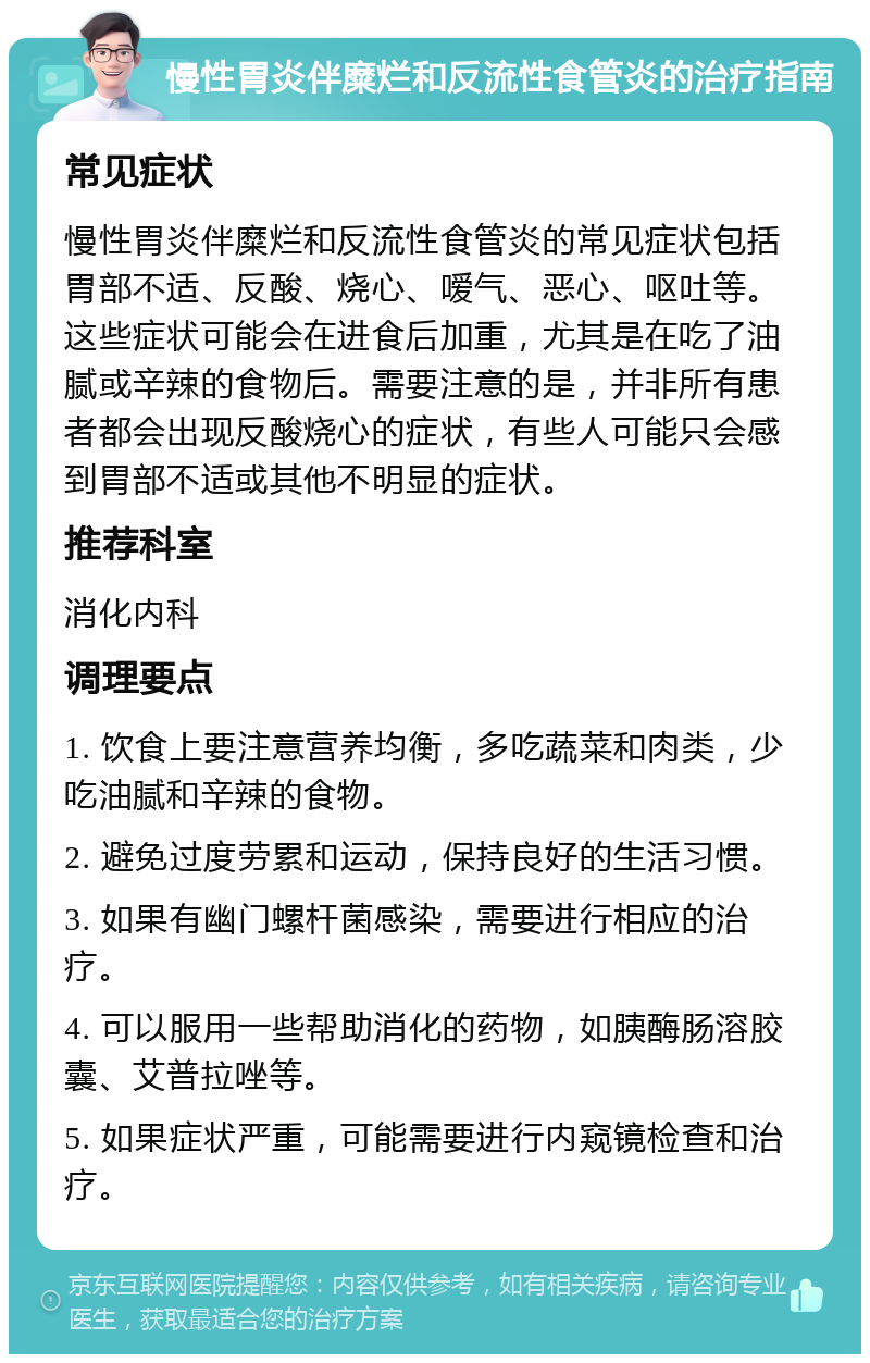 慢性胃炎伴糜烂和反流性食管炎的治疗指南 常见症状 慢性胃炎伴糜烂和反流性食管炎的常见症状包括胃部不适、反酸、烧心、嗳气、恶心、呕吐等。这些症状可能会在进食后加重，尤其是在吃了油腻或辛辣的食物后。需要注意的是，并非所有患者都会出现反酸烧心的症状，有些人可能只会感到胃部不适或其他不明显的症状。 推荐科室 消化内科 调理要点 1. 饮食上要注意营养均衡，多吃蔬菜和肉类，少吃油腻和辛辣的食物。 2. 避免过度劳累和运动，保持良好的生活习惯。 3. 如果有幽门螺杆菌感染，需要进行相应的治疗。 4. 可以服用一些帮助消化的药物，如胰酶肠溶胶囊、艾普拉唑等。 5. 如果症状严重，可能需要进行内窥镜检查和治疗。