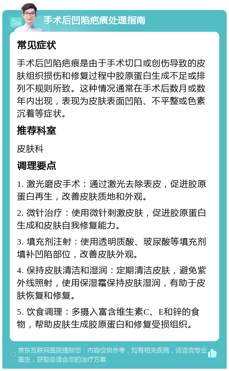 手术后凹陷疤痕处理指南 常见症状 手术后凹陷疤痕是由于手术切口或创伤导致的皮肤组织损伤和修复过程中胶原蛋白生成不足或排列不规则所致。这种情况通常在手术后数月或数年内出现，表现为皮肤表面凹陷、不平整或色素沉着等症状。 推荐科室 皮肤科 调理要点 1. 激光磨皮手术：通过激光去除表皮，促进胶原蛋白再生，改善皮肤质地和外观。 2. 微针治疗：使用微针刺激皮肤，促进胶原蛋白生成和皮肤自我修复能力。 3. 填充剂注射：使用透明质酸、玻尿酸等填充剂填补凹陷部位，改善皮肤外观。 4. 保持皮肤清洁和湿润：定期清洁皮肤，避免紫外线照射，使用保湿霜保持皮肤湿润，有助于皮肤恢复和修复。 5. 饮食调理：多摄入富含维生素C、E和锌的食物，帮助皮肤生成胶原蛋白和修复受损组织。