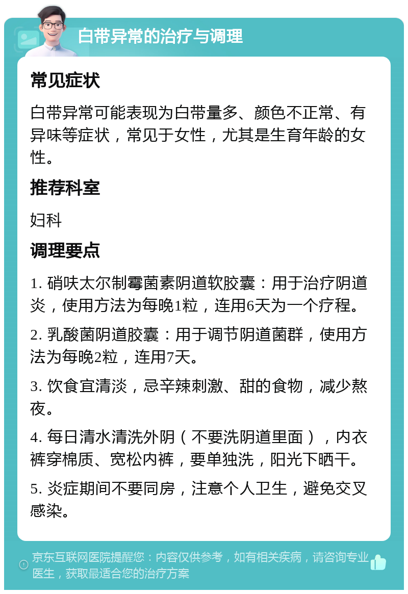 白带异常的治疗与调理 常见症状 白带异常可能表现为白带量多、颜色不正常、有异味等症状，常见于女性，尤其是生育年龄的女性。 推荐科室 妇科 调理要点 1. 硝呋太尔制霉菌素阴道软胶囊：用于治疗阴道炎，使用方法为每晚1粒，连用6天为一个疗程。 2. 乳酸菌阴道胶囊：用于调节阴道菌群，使用方法为每晚2粒，连用7天。 3. 饮食宜清淡，忌辛辣刺激、甜的食物，减少熬夜。 4. 每日清水清洗外阴（不要洗阴道里面），内衣裤穿棉质、宽松内裤，要单独洗，阳光下晒干。 5. 炎症期间不要同房，注意个人卫生，避免交叉感染。