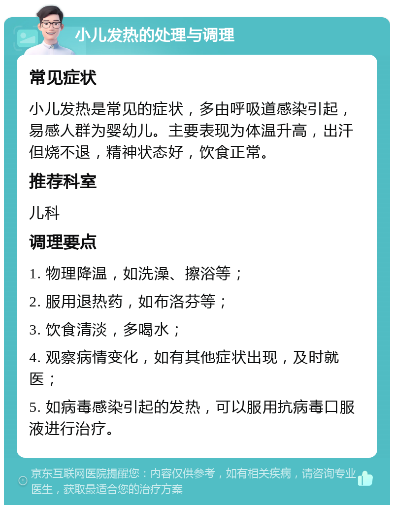 小儿发热的处理与调理 常见症状 小儿发热是常见的症状，多由呼吸道感染引起，易感人群为婴幼儿。主要表现为体温升高，出汗但烧不退，精神状态好，饮食正常。 推荐科室 儿科 调理要点 1. 物理降温，如洗澡、擦浴等； 2. 服用退热药，如布洛芬等； 3. 饮食清淡，多喝水； 4. 观察病情变化，如有其他症状出现，及时就医； 5. 如病毒感染引起的发热，可以服用抗病毒口服液进行治疗。