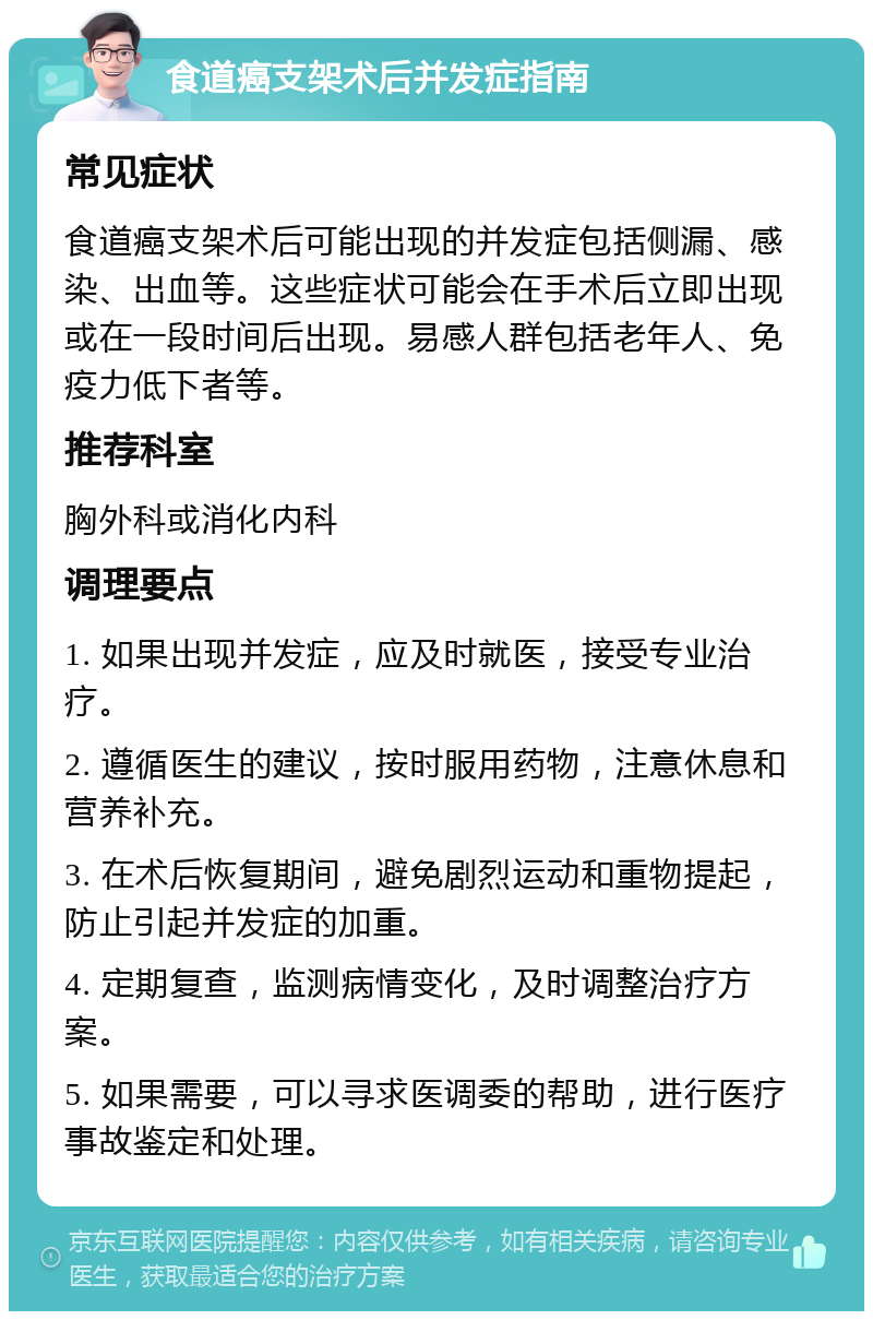 食道癌支架术后并发症指南 常见症状 食道癌支架术后可能出现的并发症包括侧漏、感染、出血等。这些症状可能会在手术后立即出现或在一段时间后出现。易感人群包括老年人、免疫力低下者等。 推荐科室 胸外科或消化内科 调理要点 1. 如果出现并发症，应及时就医，接受专业治疗。 2. 遵循医生的建议，按时服用药物，注意休息和营养补充。 3. 在术后恢复期间，避免剧烈运动和重物提起，防止引起并发症的加重。 4. 定期复查，监测病情变化，及时调整治疗方案。 5. 如果需要，可以寻求医调委的帮助，进行医疗事故鉴定和处理。