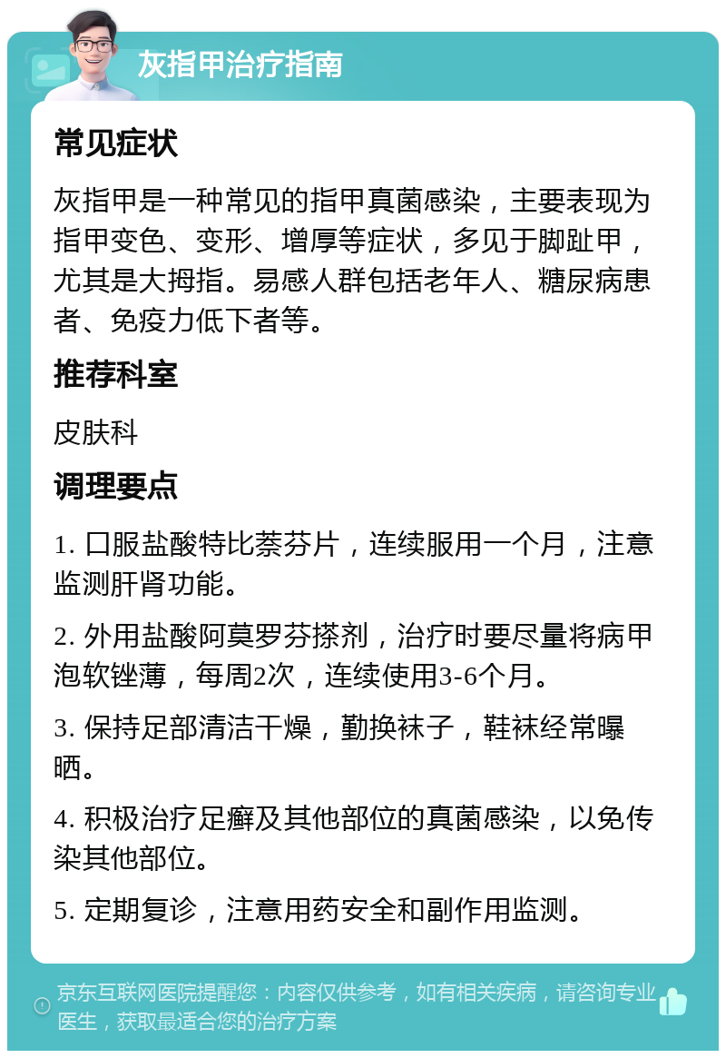 灰指甲治疗指南 常见症状 灰指甲是一种常见的指甲真菌感染，主要表现为指甲变色、变形、增厚等症状，多见于脚趾甲，尤其是大拇指。易感人群包括老年人、糖尿病患者、免疫力低下者等。 推荐科室 皮肤科 调理要点 1. 口服盐酸特比萘芬片，连续服用一个月，注意监测肝肾功能。 2. 外用盐酸阿莫罗芬搽剂，治疗时要尽量将病甲泡软锉薄，每周2次，连续使用3-6个月。 3. 保持足部清洁干燥，勤换袜子，鞋袜经常曝晒。 4. 积极治疗足癣及其他部位的真菌感染，以免传染其他部位。 5. 定期复诊，注意用药安全和副作用监测。