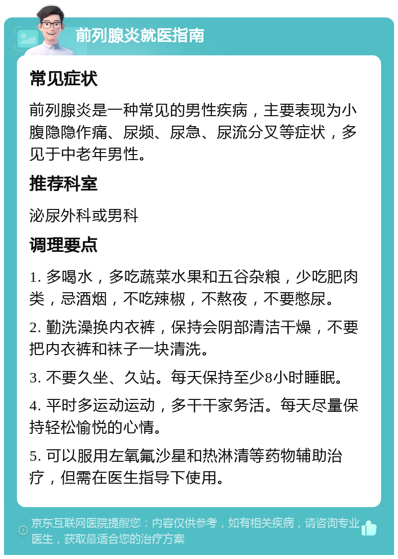 前列腺炎就医指南 常见症状 前列腺炎是一种常见的男性疾病，主要表现为小腹隐隐作痛、尿频、尿急、尿流分叉等症状，多见于中老年男性。 推荐科室 泌尿外科或男科 调理要点 1. 多喝水，多吃蔬菜水果和五谷杂粮，少吃肥肉类，忌酒烟，不吃辣椒，不熬夜，不要憋尿。 2. 勤洗澡换内衣裤，保持会阴部清洁干燥，不要把内衣裤和袜子一块清洗。 3. 不要久坐、久站。每天保持至少8小时睡眠。 4. 平时多运动运动，多干干家务活。每天尽量保持轻松愉悦的心情。 5. 可以服用左氧氟沙星和热淋清等药物辅助治疗，但需在医生指导下使用。