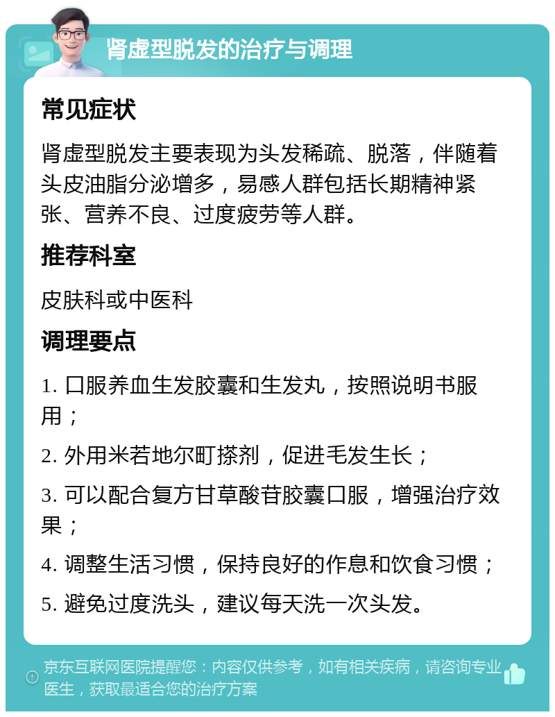 肾虚型脱发的治疗与调理 常见症状 肾虚型脱发主要表现为头发稀疏、脱落，伴随着头皮油脂分泌增多，易感人群包括长期精神紧张、营养不良、过度疲劳等人群。 推荐科室 皮肤科或中医科 调理要点 1. 口服养血生发胶囊和生发丸，按照说明书服用； 2. 外用米若地尔町搽剂，促进毛发生长； 3. 可以配合复方甘草酸苷胶囊口服，增强治疗效果； 4. 调整生活习惯，保持良好的作息和饮食习惯； 5. 避免过度洗头，建议每天洗一次头发。