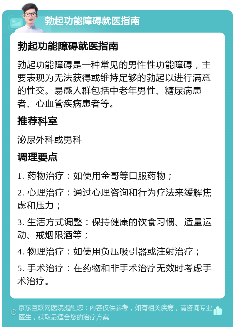 勃起功能障碍就医指南 勃起功能障碍就医指南 勃起功能障碍是一种常见的男性性功能障碍，主要表现为无法获得或维持足够的勃起以进行满意的性交。易感人群包括中老年男性、糖尿病患者、心血管疾病患者等。 推荐科室 泌尿外科或男科 调理要点 1. 药物治疗：如使用金哥等口服药物； 2. 心理治疗：通过心理咨询和行为疗法来缓解焦虑和压力； 3. 生活方式调整：保持健康的饮食习惯、适量运动、戒烟限酒等； 4. 物理治疗：如使用负压吸引器或注射治疗； 5. 手术治疗：在药物和非手术治疗无效时考虑手术治疗。