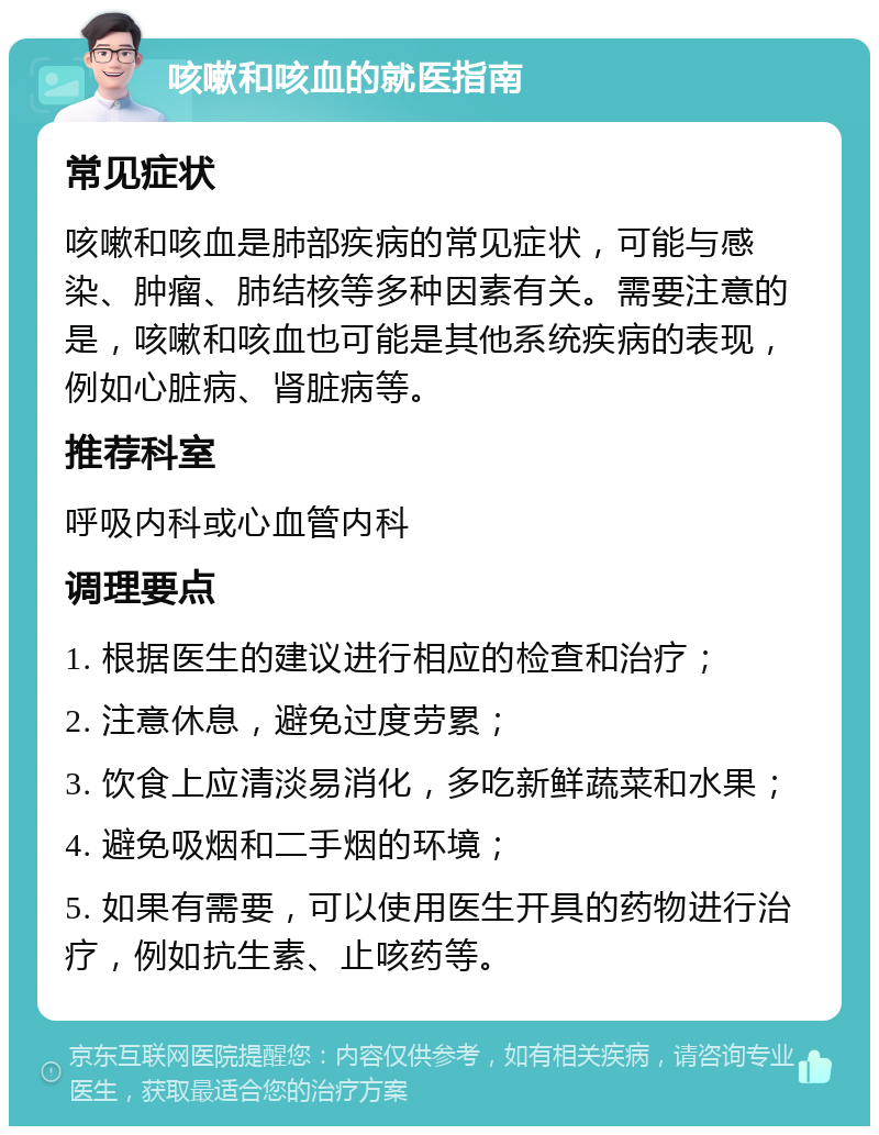 咳嗽和咳血的就医指南 常见症状 咳嗽和咳血是肺部疾病的常见症状，可能与感染、肿瘤、肺结核等多种因素有关。需要注意的是，咳嗽和咳血也可能是其他系统疾病的表现，例如心脏病、肾脏病等。 推荐科室 呼吸内科或心血管内科 调理要点 1. 根据医生的建议进行相应的检查和治疗； 2. 注意休息，避免过度劳累； 3. 饮食上应清淡易消化，多吃新鲜蔬菜和水果； 4. 避免吸烟和二手烟的环境； 5. 如果有需要，可以使用医生开具的药物进行治疗，例如抗生素、止咳药等。