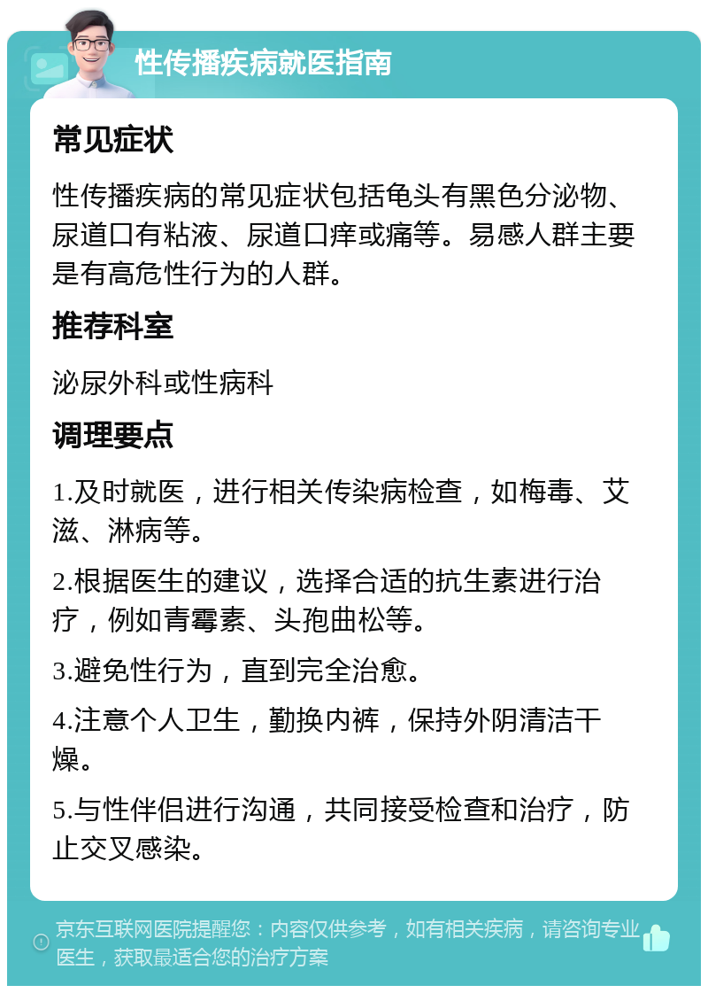 性传播疾病就医指南 常见症状 性传播疾病的常见症状包括龟头有黑色分泌物、尿道口有粘液、尿道口痒或痛等。易感人群主要是有高危性行为的人群。 推荐科室 泌尿外科或性病科 调理要点 1.及时就医，进行相关传染病检查，如梅毒、艾滋、淋病等。 2.根据医生的建议，选择合适的抗生素进行治疗，例如青霉素、头孢曲松等。 3.避免性行为，直到完全治愈。 4.注意个人卫生，勤换内裤，保持外阴清洁干燥。 5.与性伴侣进行沟通，共同接受检查和治疗，防止交叉感染。