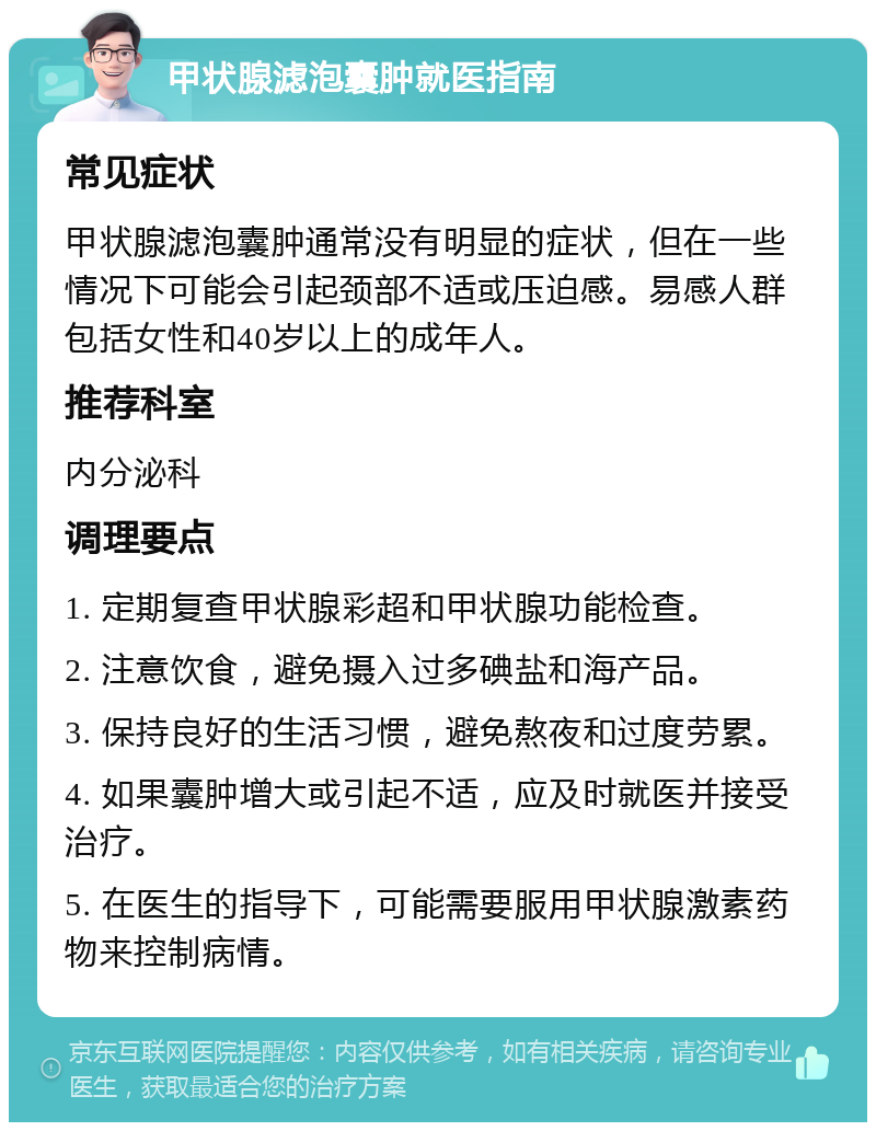 甲状腺滤泡囊肿就医指南 常见症状 甲状腺滤泡囊肿通常没有明显的症状，但在一些情况下可能会引起颈部不适或压迫感。易感人群包括女性和40岁以上的成年人。 推荐科室 内分泌科 调理要点 1. 定期复查甲状腺彩超和甲状腺功能检查。 2. 注意饮食，避免摄入过多碘盐和海产品。 3. 保持良好的生活习惯，避免熬夜和过度劳累。 4. 如果囊肿增大或引起不适，应及时就医并接受治疗。 5. 在医生的指导下，可能需要服用甲状腺激素药物来控制病情。