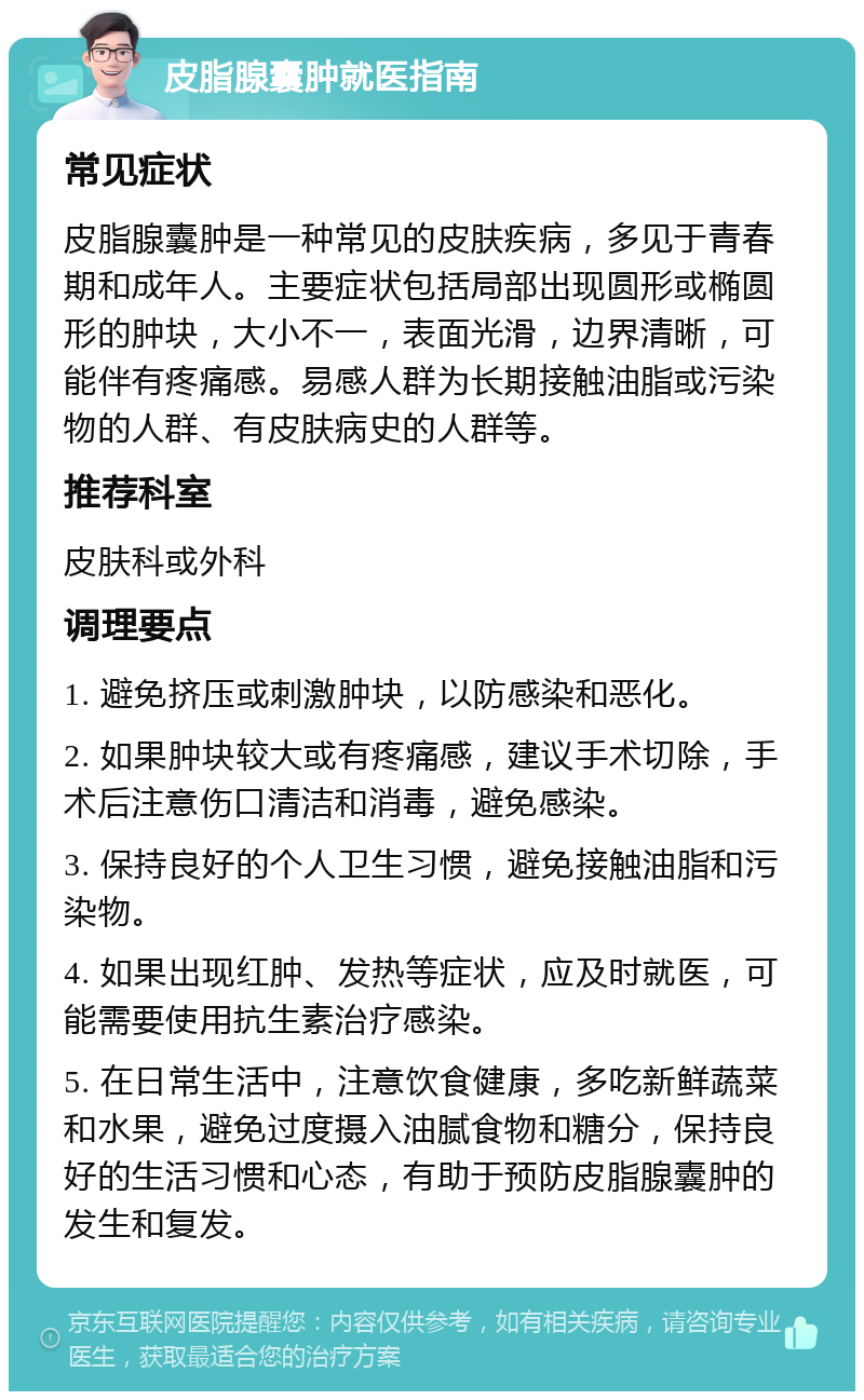 皮脂腺囊肿就医指南 常见症状 皮脂腺囊肿是一种常见的皮肤疾病，多见于青春期和成年人。主要症状包括局部出现圆形或椭圆形的肿块，大小不一，表面光滑，边界清晰，可能伴有疼痛感。易感人群为长期接触油脂或污染物的人群、有皮肤病史的人群等。 推荐科室 皮肤科或外科 调理要点 1. 避免挤压或刺激肿块，以防感染和恶化。 2. 如果肿块较大或有疼痛感，建议手术切除，手术后注意伤口清洁和消毒，避免感染。 3. 保持良好的个人卫生习惯，避免接触油脂和污染物。 4. 如果出现红肿、发热等症状，应及时就医，可能需要使用抗生素治疗感染。 5. 在日常生活中，注意饮食健康，多吃新鲜蔬菜和水果，避免过度摄入油腻食物和糖分，保持良好的生活习惯和心态，有助于预防皮脂腺囊肿的发生和复发。