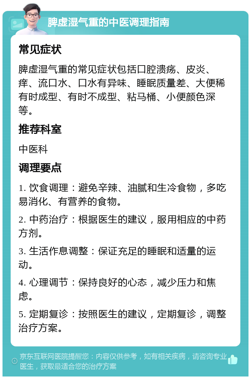 脾虚湿气重的中医调理指南 常见症状 脾虚湿气重的常见症状包括口腔溃疡、皮炎、痒、流口水、口水有异味、睡眠质量差、大便稀有时成型、有时不成型、粘马桶、小便颜色深等。 推荐科室 中医科 调理要点 1. 饮食调理：避免辛辣、油腻和生冷食物，多吃易消化、有营养的食物。 2. 中药治疗：根据医生的建议，服用相应的中药方剂。 3. 生活作息调整：保证充足的睡眠和适量的运动。 4. 心理调节：保持良好的心态，减少压力和焦虑。 5. 定期复诊：按照医生的建议，定期复诊，调整治疗方案。