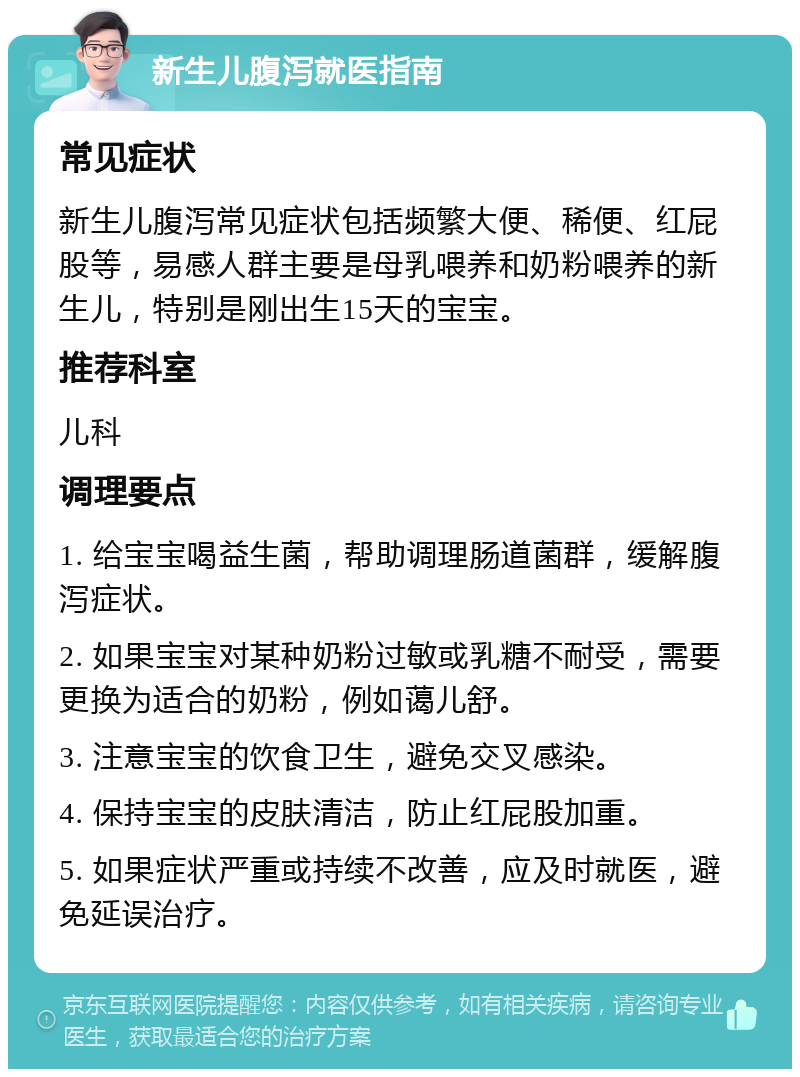 新生儿腹泻就医指南 常见症状 新生儿腹泻常见症状包括频繁大便、稀便、红屁股等，易感人群主要是母乳喂养和奶粉喂养的新生儿，特别是刚出生15天的宝宝。 推荐科室 儿科 调理要点 1. 给宝宝喝益生菌，帮助调理肠道菌群，缓解腹泻症状。 2. 如果宝宝对某种奶粉过敏或乳糖不耐受，需要更换为适合的奶粉，例如蔼儿舒。 3. 注意宝宝的饮食卫生，避免交叉感染。 4. 保持宝宝的皮肤清洁，防止红屁股加重。 5. 如果症状严重或持续不改善，应及时就医，避免延误治疗。