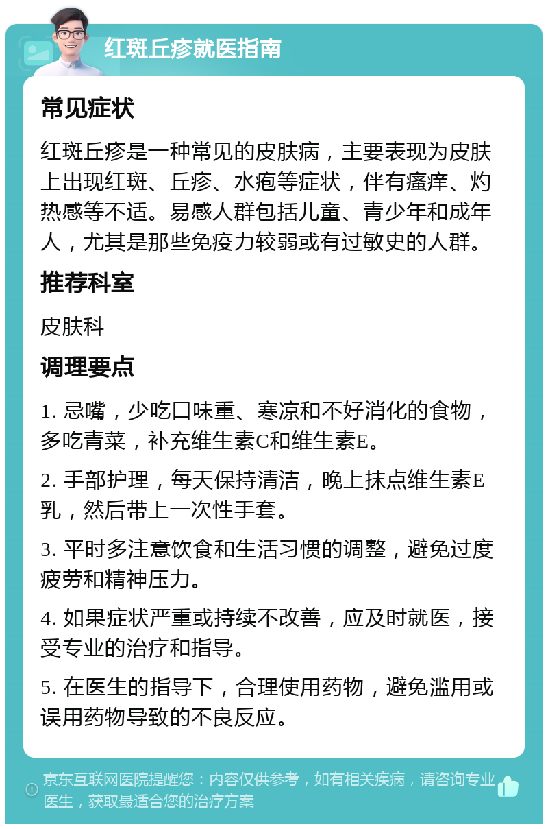 红斑丘疹就医指南 常见症状 红斑丘疹是一种常见的皮肤病，主要表现为皮肤上出现红斑、丘疹、水疱等症状，伴有瘙痒、灼热感等不适。易感人群包括儿童、青少年和成年人，尤其是那些免疫力较弱或有过敏史的人群。 推荐科室 皮肤科 调理要点 1. 忌嘴，少吃口味重、寒凉和不好消化的食物，多吃青菜，补充维生素C和维生素E。 2. 手部护理，每天保持清洁，晚上抹点维生素E乳，然后带上一次性手套。 3. 平时多注意饮食和生活习惯的调整，避免过度疲劳和精神压力。 4. 如果症状严重或持续不改善，应及时就医，接受专业的治疗和指导。 5. 在医生的指导下，合理使用药物，避免滥用或误用药物导致的不良反应。