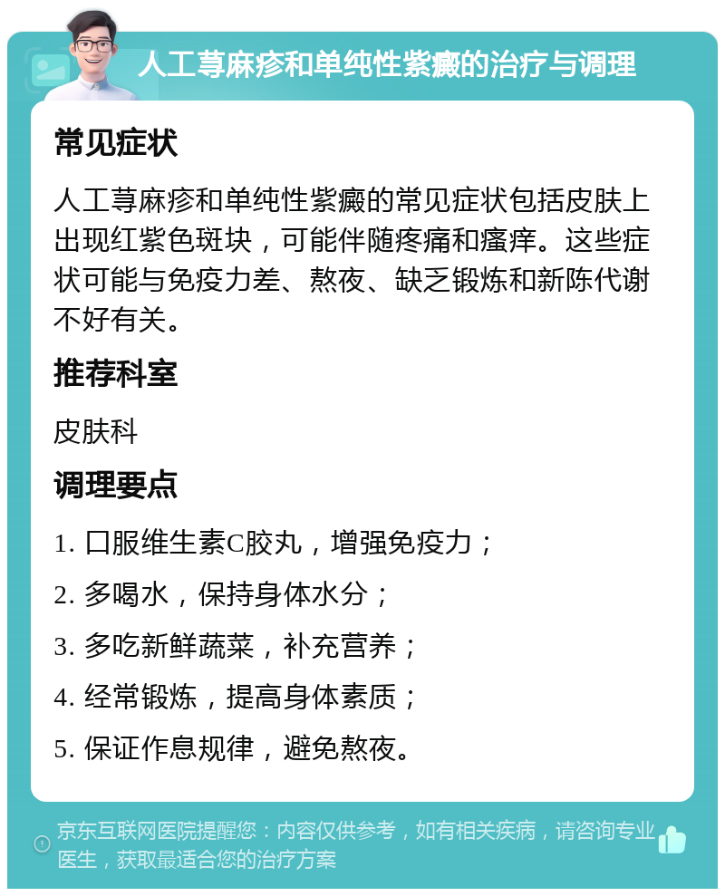 人工荨麻疹和单纯性紫癜的治疗与调理 常见症状 人工荨麻疹和单纯性紫癜的常见症状包括皮肤上出现红紫色斑块，可能伴随疼痛和瘙痒。这些症状可能与免疫力差、熬夜、缺乏锻炼和新陈代谢不好有关。 推荐科室 皮肤科 调理要点 1. 口服维生素C胶丸，增强免疫力； 2. 多喝水，保持身体水分； 3. 多吃新鲜蔬菜，补充营养； 4. 经常锻炼，提高身体素质； 5. 保证作息规律，避免熬夜。