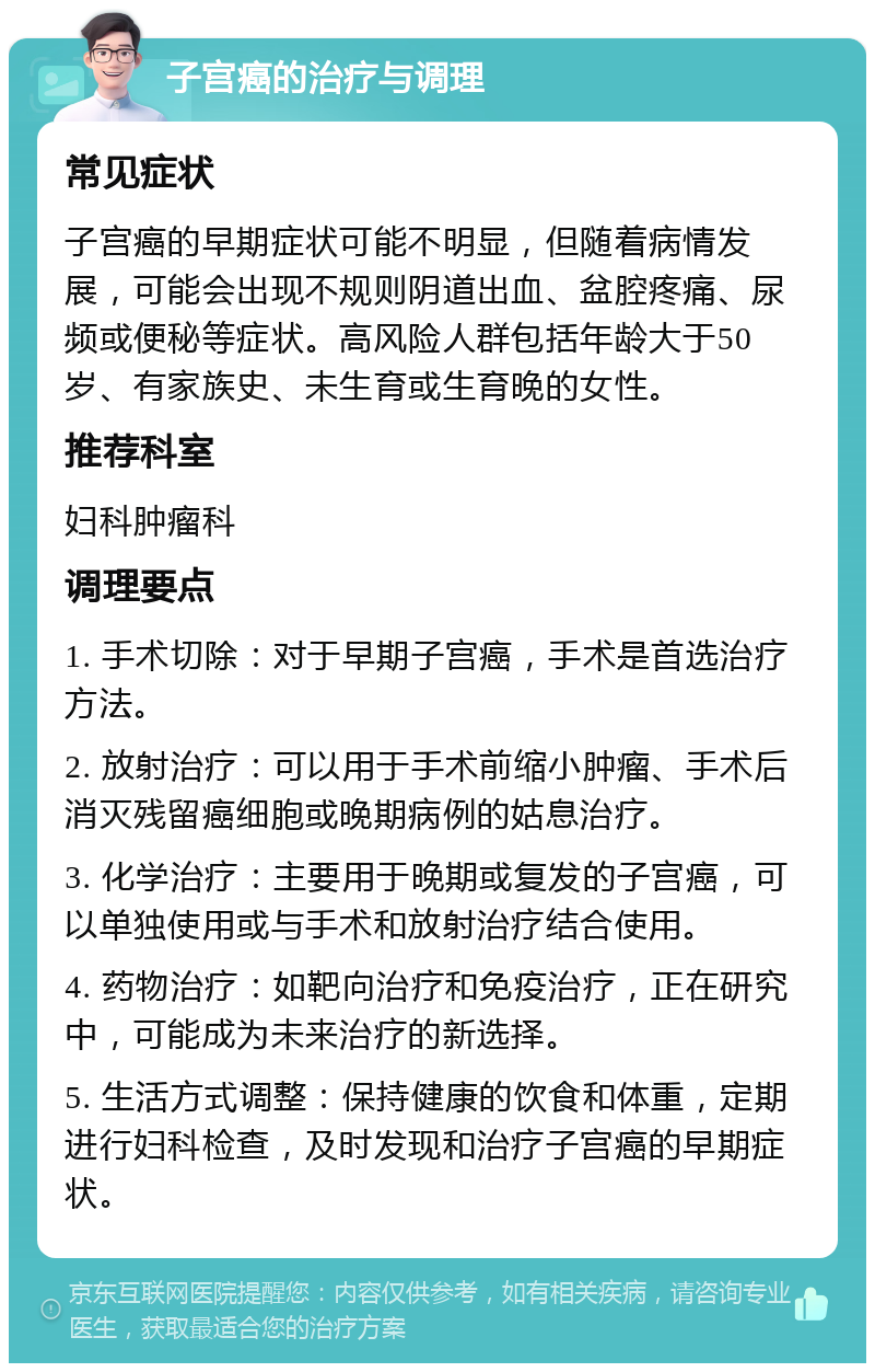 子宫癌的治疗与调理 常见症状 子宫癌的早期症状可能不明显，但随着病情发展，可能会出现不规则阴道出血、盆腔疼痛、尿频或便秘等症状。高风险人群包括年龄大于50岁、有家族史、未生育或生育晚的女性。 推荐科室 妇科肿瘤科 调理要点 1. 手术切除：对于早期子宫癌，手术是首选治疗方法。 2. 放射治疗：可以用于手术前缩小肿瘤、手术后消灭残留癌细胞或晚期病例的姑息治疗。 3. 化学治疗：主要用于晚期或复发的子宫癌，可以单独使用或与手术和放射治疗结合使用。 4. 药物治疗：如靶向治疗和免疫治疗，正在研究中，可能成为未来治疗的新选择。 5. 生活方式调整：保持健康的饮食和体重，定期进行妇科检查，及时发现和治疗子宫癌的早期症状。