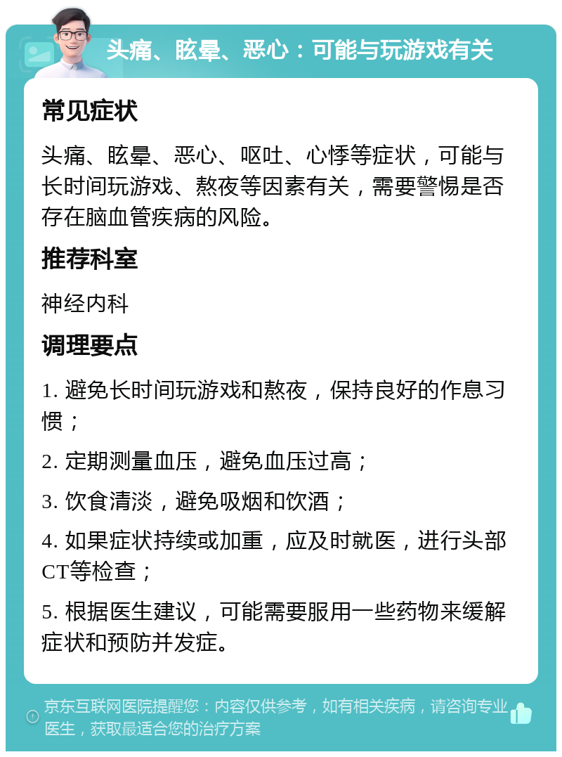 头痛、眩晕、恶心：可能与玩游戏有关 常见症状 头痛、眩晕、恶心、呕吐、心悸等症状，可能与长时间玩游戏、熬夜等因素有关，需要警惕是否存在脑血管疾病的风险。 推荐科室 神经内科 调理要点 1. 避免长时间玩游戏和熬夜，保持良好的作息习惯； 2. 定期测量血压，避免血压过高； 3. 饮食清淡，避免吸烟和饮酒； 4. 如果症状持续或加重，应及时就医，进行头部CT等检查； 5. 根据医生建议，可能需要服用一些药物来缓解症状和预防并发症。