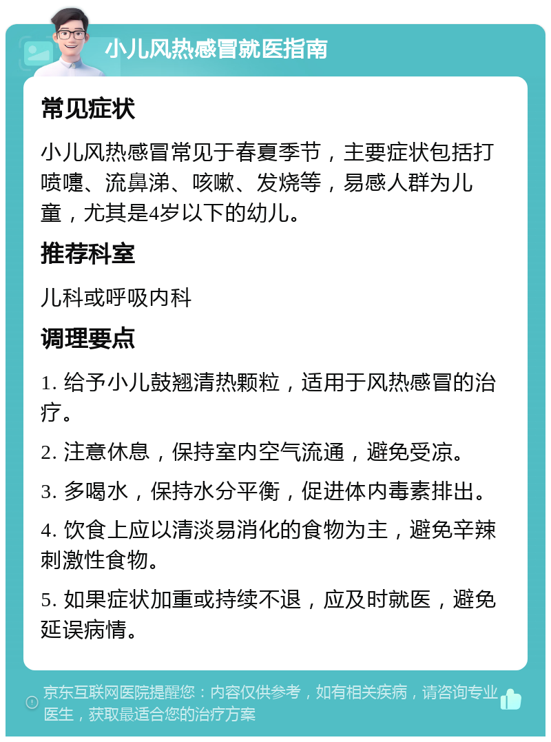 小儿风热感冒就医指南 常见症状 小儿风热感冒常见于春夏季节，主要症状包括打喷嚏、流鼻涕、咳嗽、发烧等，易感人群为儿童，尤其是4岁以下的幼儿。 推荐科室 儿科或呼吸内科 调理要点 1. 给予小儿鼓翘清热颗粒，适用于风热感冒的治疗。 2. 注意休息，保持室内空气流通，避免受凉。 3. 多喝水，保持水分平衡，促进体内毒素排出。 4. 饮食上应以清淡易消化的食物为主，避免辛辣刺激性食物。 5. 如果症状加重或持续不退，应及时就医，避免延误病情。