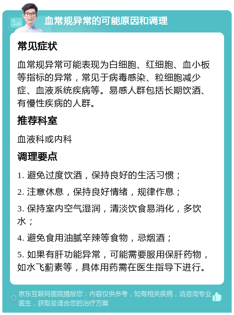 血常规异常的可能原因和调理 常见症状 血常规异常可能表现为白细胞、红细胞、血小板等指标的异常，常见于病毒感染、粒细胞减少症、血液系统疾病等。易感人群包括长期饮酒、有慢性疾病的人群。 推荐科室 血液科或内科 调理要点 1. 避免过度饮酒，保持良好的生活习惯； 2. 注意休息，保持良好情绪，规律作息； 3. 保持室内空气湿润，清淡饮食易消化，多饮水； 4. 避免食用油腻辛辣等食物，忌烟酒； 5. 如果有肝功能异常，可能需要服用保肝药物，如水飞蓟素等，具体用药需在医生指导下进行。