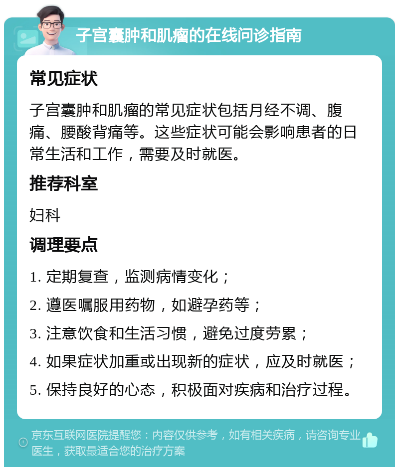 子宫囊肿和肌瘤的在线问诊指南 常见症状 子宫囊肿和肌瘤的常见症状包括月经不调、腹痛、腰酸背痛等。这些症状可能会影响患者的日常生活和工作，需要及时就医。 推荐科室 妇科 调理要点 1. 定期复查，监测病情变化； 2. 遵医嘱服用药物，如避孕药等； 3. 注意饮食和生活习惯，避免过度劳累； 4. 如果症状加重或出现新的症状，应及时就医； 5. 保持良好的心态，积极面对疾病和治疗过程。