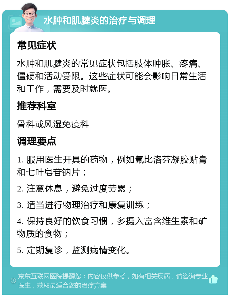 水肿和肌腱炎的治疗与调理 常见症状 水肿和肌腱炎的常见症状包括肢体肿胀、疼痛、僵硬和活动受限。这些症状可能会影响日常生活和工作，需要及时就医。 推荐科室 骨科或风湿免疫科 调理要点 1. 服用医生开具的药物，例如氟比洛芬凝胶贴膏和七叶皂苷钠片； 2. 注意休息，避免过度劳累； 3. 适当进行物理治疗和康复训练； 4. 保持良好的饮食习惯，多摄入富含维生素和矿物质的食物； 5. 定期复诊，监测病情变化。