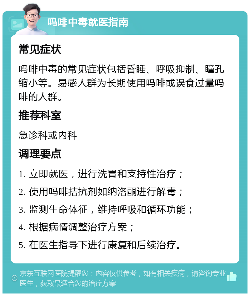 吗啡中毒就医指南 常见症状 吗啡中毒的常见症状包括昏睡、呼吸抑制、瞳孔缩小等。易感人群为长期使用吗啡或误食过量吗啡的人群。 推荐科室 急诊科或内科 调理要点 1. 立即就医，进行洗胃和支持性治疗； 2. 使用吗啡拮抗剂如纳洛酮进行解毒； 3. 监测生命体征，维持呼吸和循环功能； 4. 根据病情调整治疗方案； 5. 在医生指导下进行康复和后续治疗。