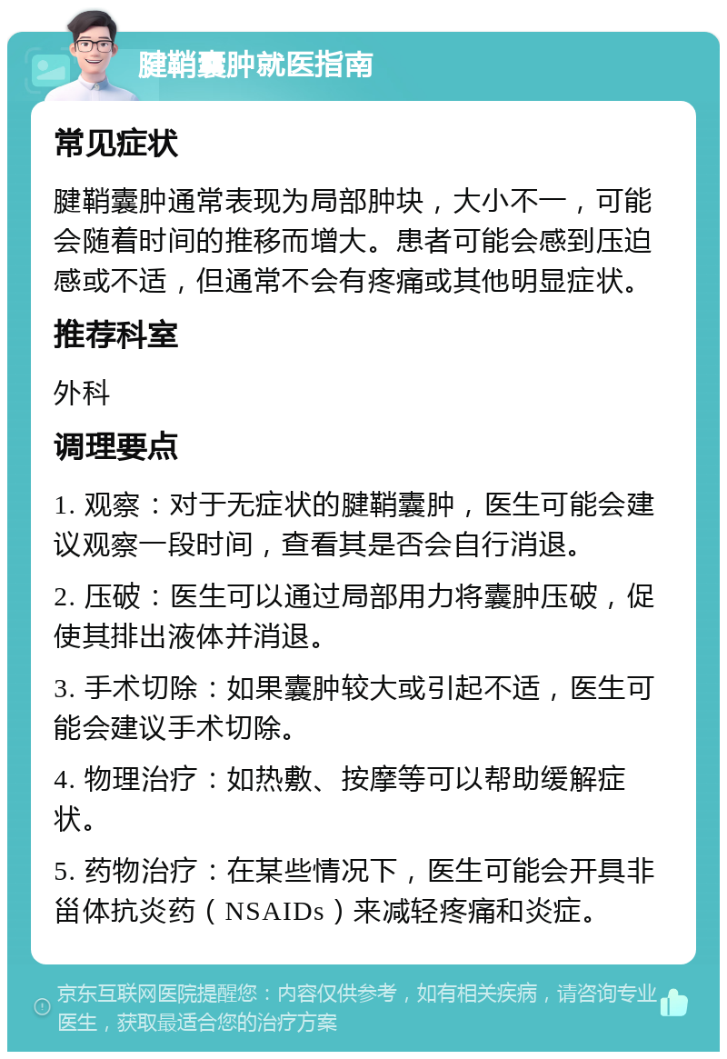 腱鞘囊肿就医指南 常见症状 腱鞘囊肿通常表现为局部肿块，大小不一，可能会随着时间的推移而增大。患者可能会感到压迫感或不适，但通常不会有疼痛或其他明显症状。 推荐科室 外科 调理要点 1. 观察：对于无症状的腱鞘囊肿，医生可能会建议观察一段时间，查看其是否会自行消退。 2. 压破：医生可以通过局部用力将囊肿压破，促使其排出液体并消退。 3. 手术切除：如果囊肿较大或引起不适，医生可能会建议手术切除。 4. 物理治疗：如热敷、按摩等可以帮助缓解症状。 5. 药物治疗：在某些情况下，医生可能会开具非甾体抗炎药（NSAIDs）来减轻疼痛和炎症。