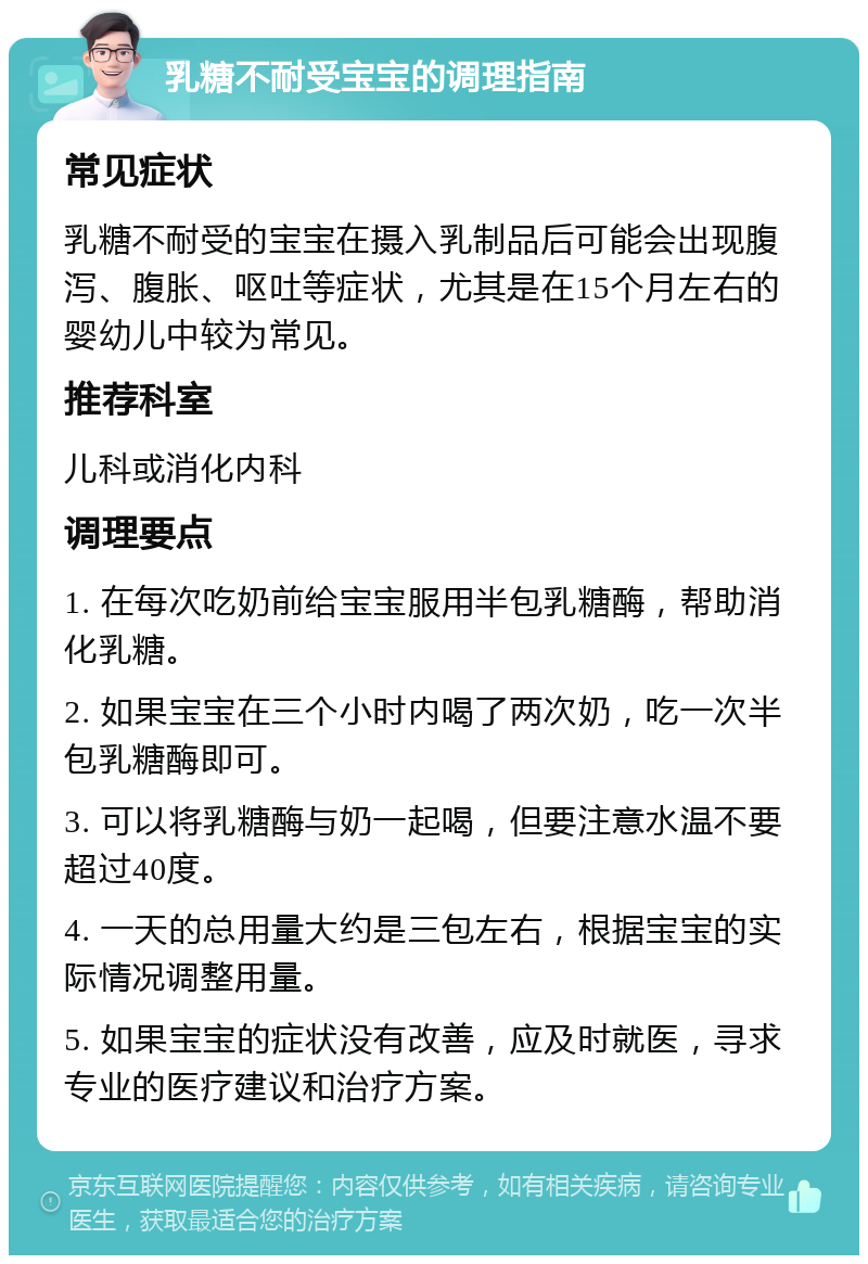 乳糖不耐受宝宝的调理指南 常见症状 乳糖不耐受的宝宝在摄入乳制品后可能会出现腹泻、腹胀、呕吐等症状，尤其是在15个月左右的婴幼儿中较为常见。 推荐科室 儿科或消化内科 调理要点 1. 在每次吃奶前给宝宝服用半包乳糖酶，帮助消化乳糖。 2. 如果宝宝在三个小时内喝了两次奶，吃一次半包乳糖酶即可。 3. 可以将乳糖酶与奶一起喝，但要注意水温不要超过40度。 4. 一天的总用量大约是三包左右，根据宝宝的实际情况调整用量。 5. 如果宝宝的症状没有改善，应及时就医，寻求专业的医疗建议和治疗方案。