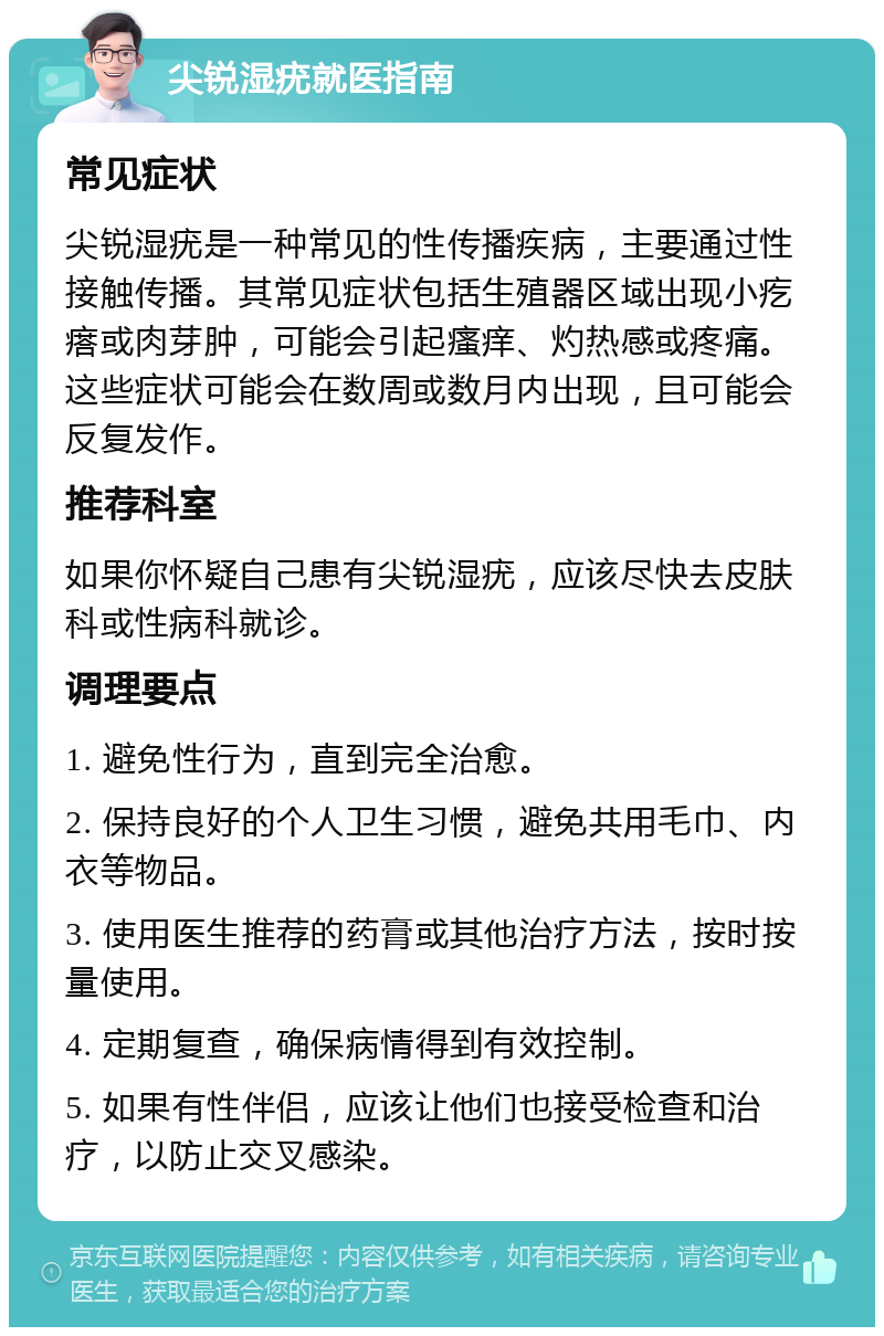 尖锐湿疣就医指南 常见症状 尖锐湿疣是一种常见的性传播疾病，主要通过性接触传播。其常见症状包括生殖器区域出现小疙瘩或肉芽肿，可能会引起瘙痒、灼热感或疼痛。这些症状可能会在数周或数月内出现，且可能会反复发作。 推荐科室 如果你怀疑自己患有尖锐湿疣，应该尽快去皮肤科或性病科就诊。 调理要点 1. 避免性行为，直到完全治愈。 2. 保持良好的个人卫生习惯，避免共用毛巾、内衣等物品。 3. 使用医生推荐的药膏或其他治疗方法，按时按量使用。 4. 定期复查，确保病情得到有效控制。 5. 如果有性伴侣，应该让他们也接受检查和治疗，以防止交叉感染。