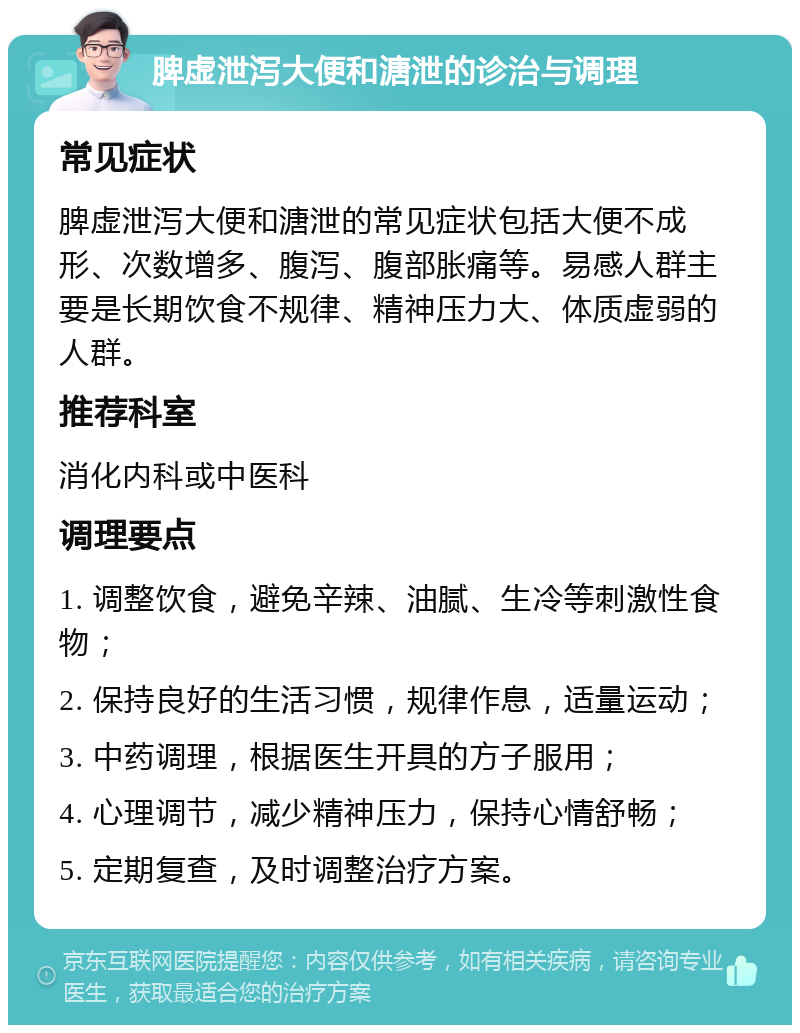 脾虚泄泻大便和溏泄的诊治与调理 常见症状 脾虚泄泻大便和溏泄的常见症状包括大便不成形、次数增多、腹泻、腹部胀痛等。易感人群主要是长期饮食不规律、精神压力大、体质虚弱的人群。 推荐科室 消化内科或中医科 调理要点 1. 调整饮食，避免辛辣、油腻、生冷等刺激性食物； 2. 保持良好的生活习惯，规律作息，适量运动； 3. 中药调理，根据医生开具的方子服用； 4. 心理调节，减少精神压力，保持心情舒畅； 5. 定期复查，及时调整治疗方案。