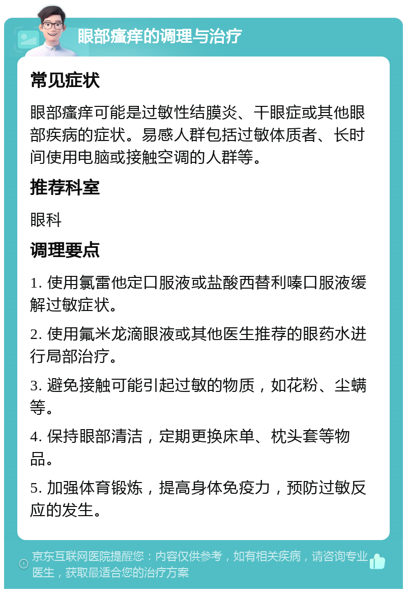 眼部瘙痒的调理与治疗 常见症状 眼部瘙痒可能是过敏性结膜炎、干眼症或其他眼部疾病的症状。易感人群包括过敏体质者、长时间使用电脑或接触空调的人群等。 推荐科室 眼科 调理要点 1. 使用氯雷他定口服液或盐酸西替利嗪口服液缓解过敏症状。 2. 使用氟米龙滴眼液或其他医生推荐的眼药水进行局部治疗。 3. 避免接触可能引起过敏的物质，如花粉、尘螨等。 4. 保持眼部清洁，定期更换床单、枕头套等物品。 5. 加强体育锻炼，提高身体免疫力，预防过敏反应的发生。