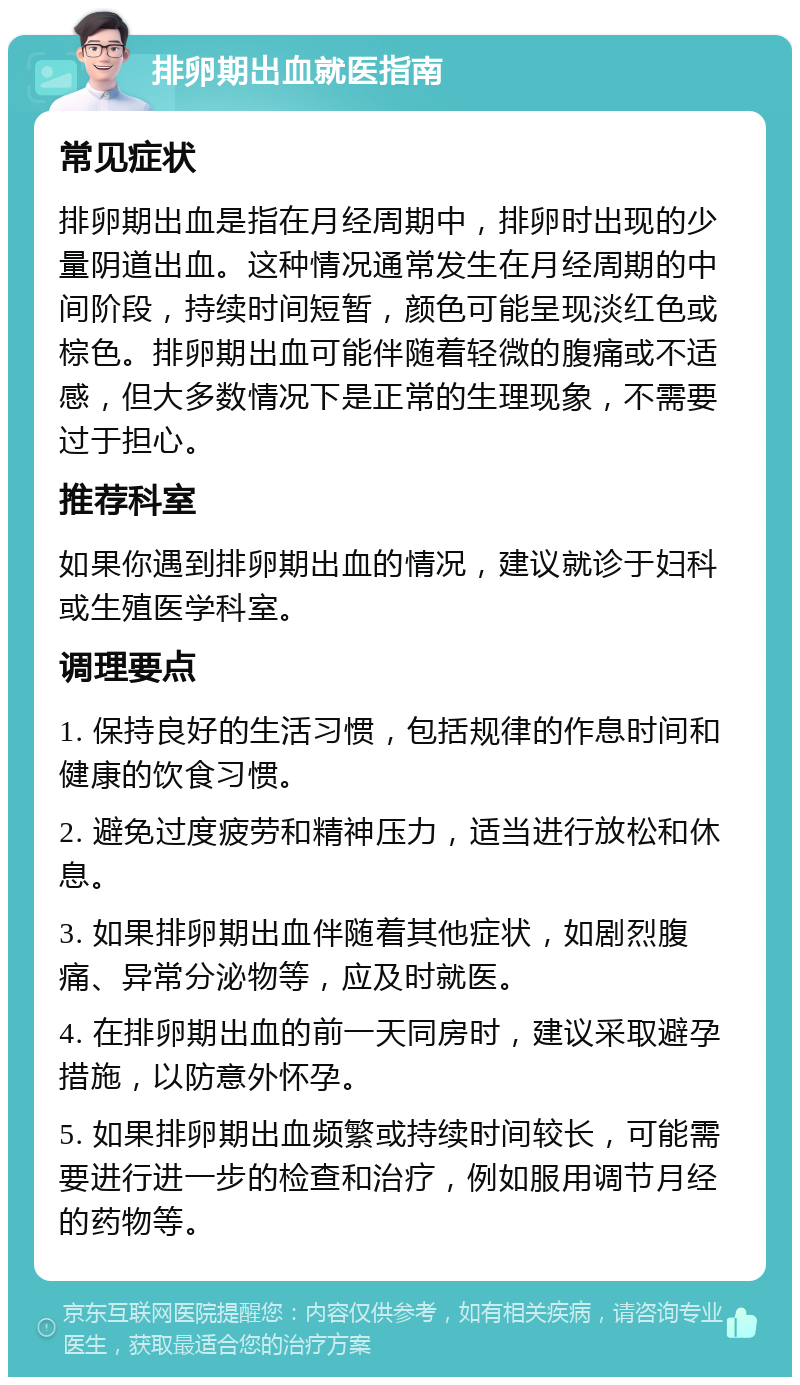 排卵期出血就医指南 常见症状 排卵期出血是指在月经周期中，排卵时出现的少量阴道出血。这种情况通常发生在月经周期的中间阶段，持续时间短暂，颜色可能呈现淡红色或棕色。排卵期出血可能伴随着轻微的腹痛或不适感，但大多数情况下是正常的生理现象，不需要过于担心。 推荐科室 如果你遇到排卵期出血的情况，建议就诊于妇科或生殖医学科室。 调理要点 1. 保持良好的生活习惯，包括规律的作息时间和健康的饮食习惯。 2. 避免过度疲劳和精神压力，适当进行放松和休息。 3. 如果排卵期出血伴随着其他症状，如剧烈腹痛、异常分泌物等，应及时就医。 4. 在排卵期出血的前一天同房时，建议采取避孕措施，以防意外怀孕。 5. 如果排卵期出血频繁或持续时间较长，可能需要进行进一步的检查和治疗，例如服用调节月经的药物等。