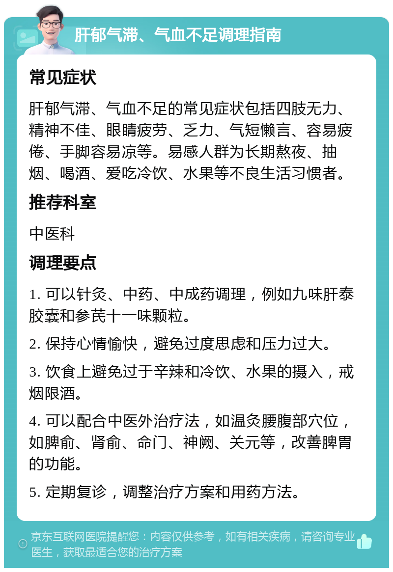 肝郁气滞、气血不足调理指南 常见症状 肝郁气滞、气血不足的常见症状包括四肢无力、精神不佳、眼睛疲劳、乏力、气短懒言、容易疲倦、手脚容易凉等。易感人群为长期熬夜、抽烟、喝酒、爱吃冷饮、水果等不良生活习惯者。 推荐科室 中医科 调理要点 1. 可以针灸、中药、中成药调理，例如九味肝泰胶囊和参芪十一味颗粒。 2. 保持心情愉快，避免过度思虑和压力过大。 3. 饮食上避免过于辛辣和冷饮、水果的摄入，戒烟限酒。 4. 可以配合中医外治疗法，如温灸腰腹部穴位，如脾俞、肾俞、命门、神阙、关元等，改善脾胃的功能。 5. 定期复诊，调整治疗方案和用药方法。