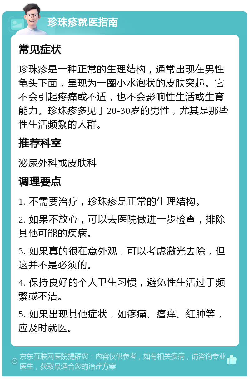 珍珠疹就医指南 常见症状 珍珠疹是一种正常的生理结构，通常出现在男性龟头下面，呈现为一圈小水泡状的皮肤突起。它不会引起疼痛或不适，也不会影响性生活或生育能力。珍珠疹多见于20-30岁的男性，尤其是那些性生活频繁的人群。 推荐科室 泌尿外科或皮肤科 调理要点 1. 不需要治疗，珍珠疹是正常的生理结构。 2. 如果不放心，可以去医院做进一步检查，排除其他可能的疾病。 3. 如果真的很在意外观，可以考虑激光去除，但这并不是必须的。 4. 保持良好的个人卫生习惯，避免性生活过于频繁或不洁。 5. 如果出现其他症状，如疼痛、瘙痒、红肿等，应及时就医。