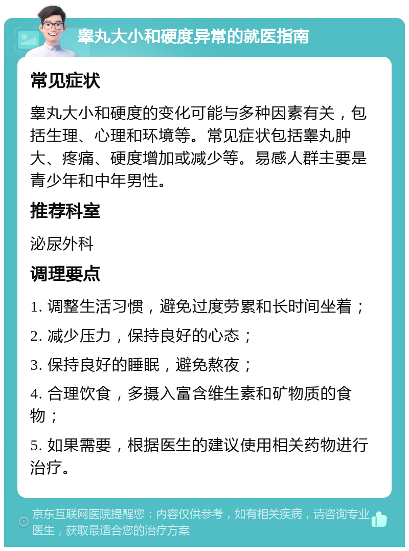 睾丸大小和硬度异常的就医指南 常见症状 睾丸大小和硬度的变化可能与多种因素有关，包括生理、心理和环境等。常见症状包括睾丸肿大、疼痛、硬度增加或减少等。易感人群主要是青少年和中年男性。 推荐科室 泌尿外科 调理要点 1. 调整生活习惯，避免过度劳累和长时间坐着； 2. 减少压力，保持良好的心态； 3. 保持良好的睡眠，避免熬夜； 4. 合理饮食，多摄入富含维生素和矿物质的食物； 5. 如果需要，根据医生的建议使用相关药物进行治疗。